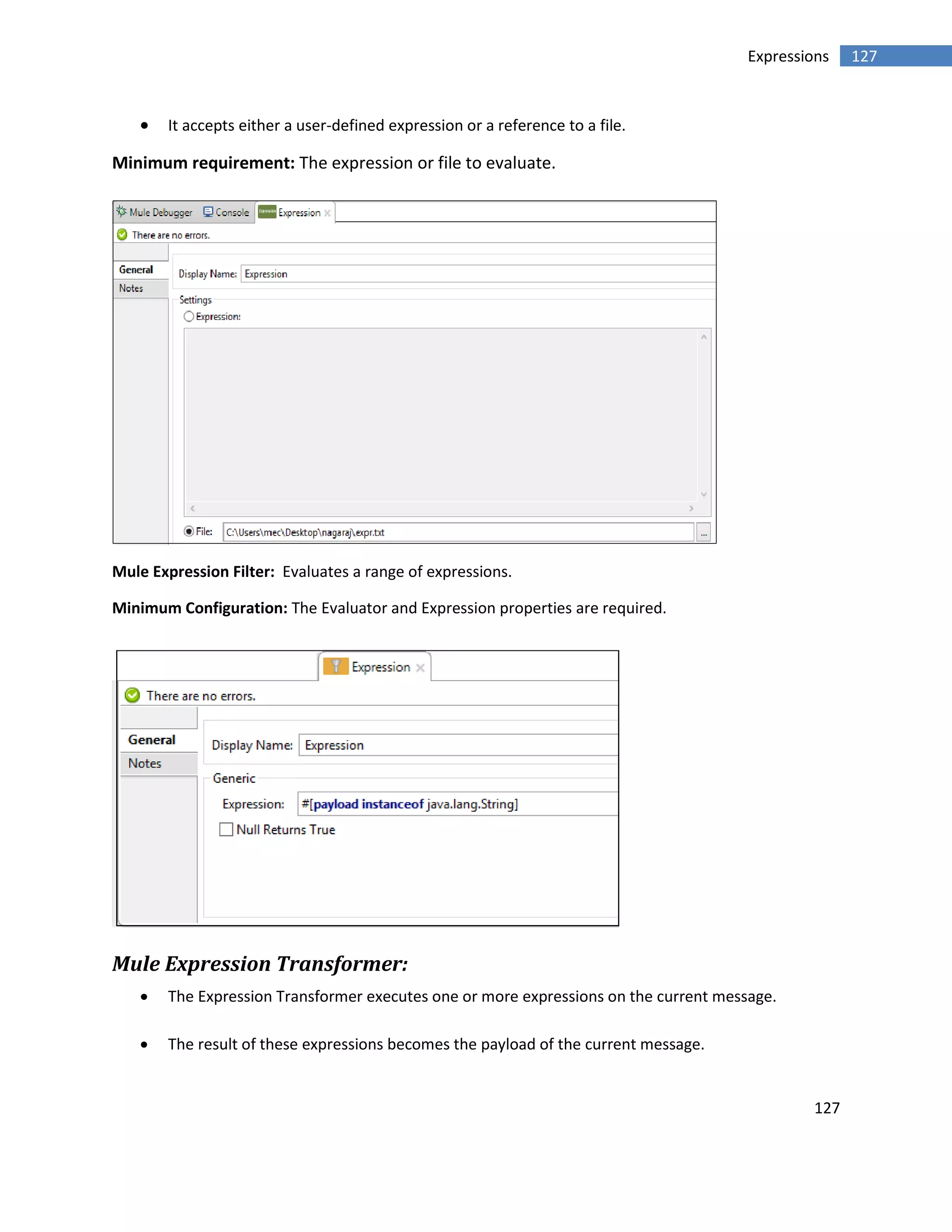 127
127Expressions
 It accepts either a user-defined expression or a reference to a file.
Minimum requirement: The expression or file to evaluate.
Mule Expression Filter: Evaluates a range of expressions.
Minimum Configuration: The Evaluator and Expression properties are required.
Mule Expression Transformer:
 The Expression Transformer executes one or more expressions on the current message.
 The result of these expressions becomes the payload of the current message.
 