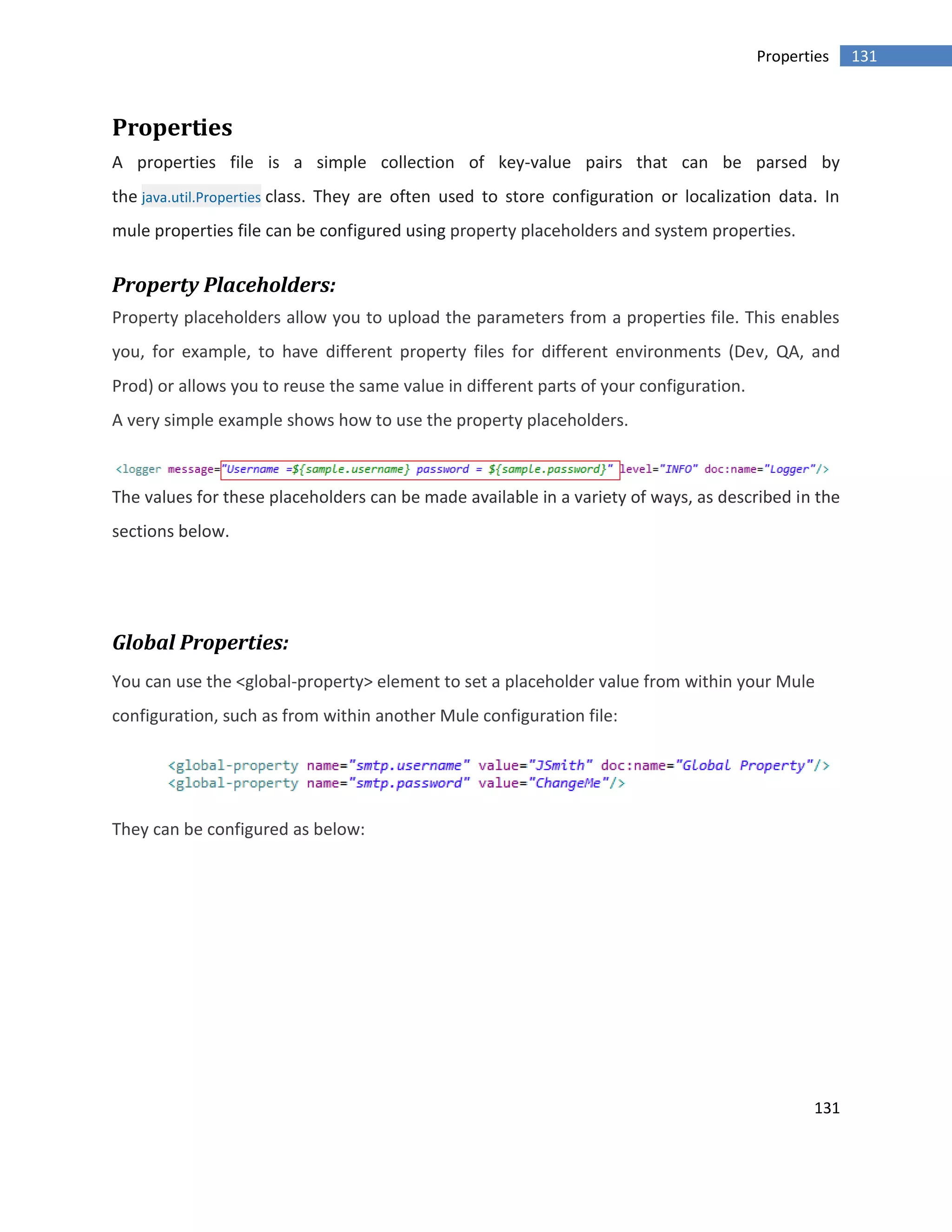 131
131Properties
Properties
A properties file is a simple collection of key-value pairs that can be parsed by
the java.util.Properties class. They are often used to store configuration or localization data. In
mule properties file can be configured using property placeholders and system properties.
Property Placeholders:
Property placeholders allow you to upload the parameters from a properties file. This enables
you, for example, to have different property files for different environments (Dev, QA, and
Prod) or allows you to reuse the same value in different parts of your configuration.
A very simple example shows how to use the property placeholders.
The values for these placeholders can be made available in a variety of ways, as described in the
sections below.
Global Properties:
You can use the <global-property> element to set a placeholder value from within your Mule
configuration, such as from within another Mule configuration file:
They can be configured as below:
 