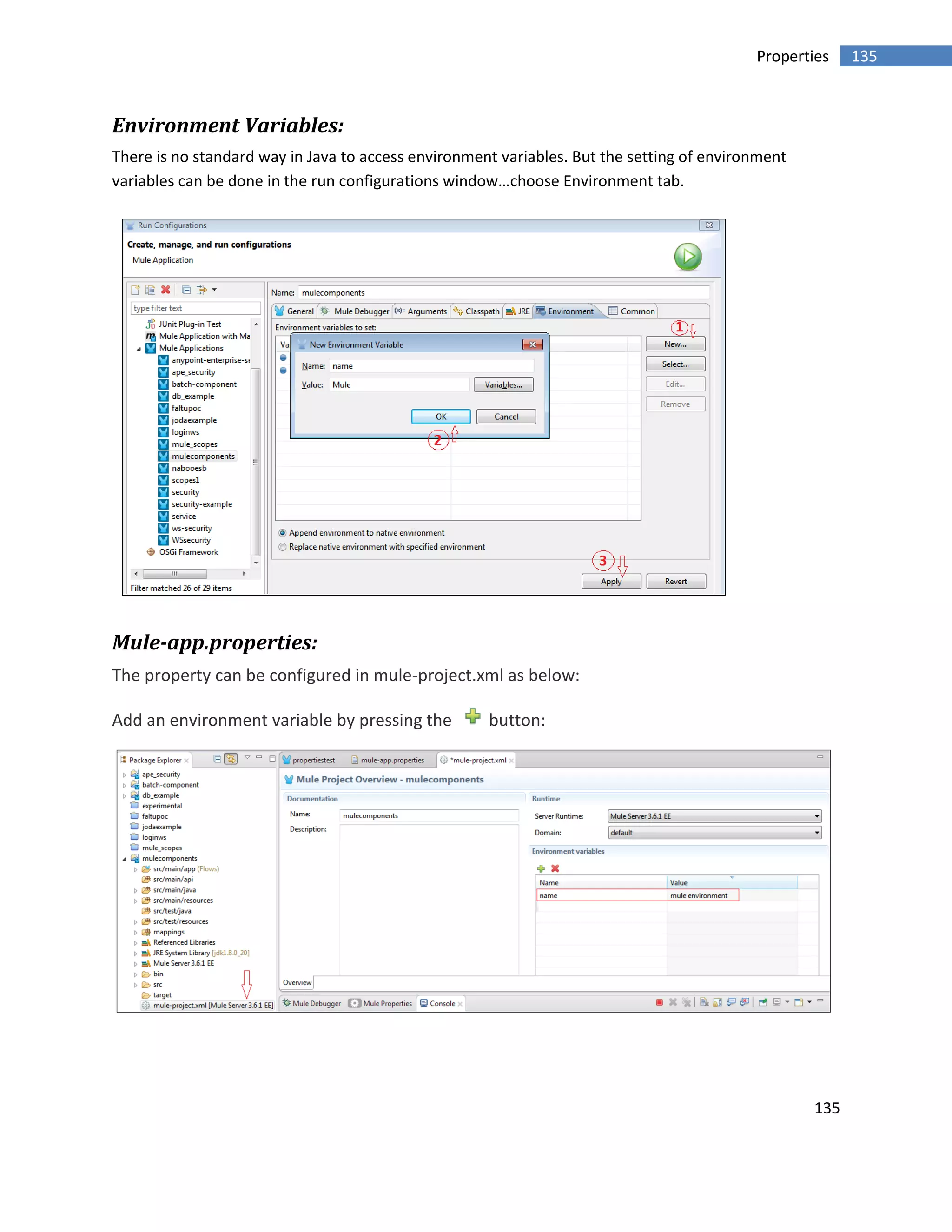135
135Properties
Environment Variables:
There is no standard way in Java to access environment variables. But the setting of environment
variables can be done in the run configurations window…choose Environment tab.
Mule-app.properties:
The property can be configured in mule-project.xml as below:
Add an environment variable by pressing the button:
 