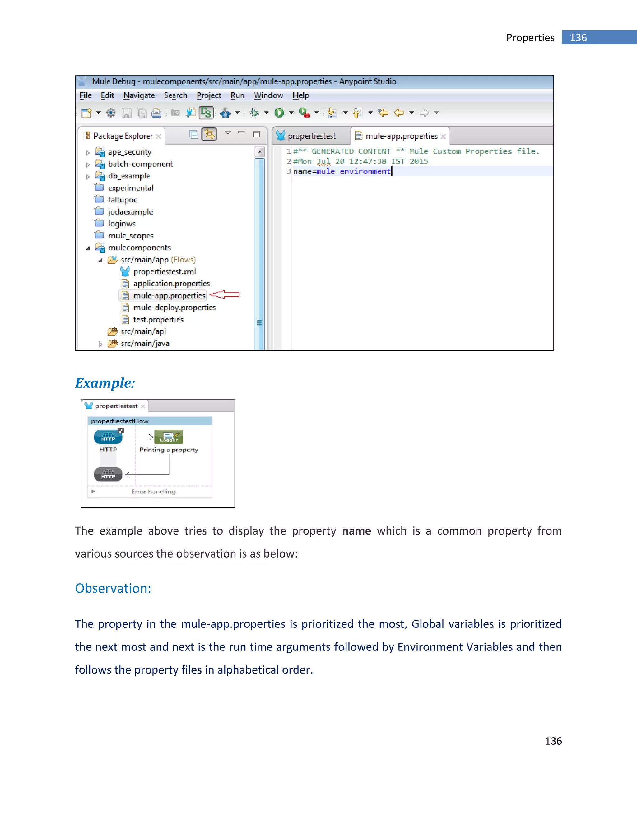 136
136Properties
Example:
The example above tries to display the property name which is a common property from
various sources the observation is as below:
Observation:
The property in the mule-app.properties is prioritized the most, Global variables is prioritized
the next most and next is the run time arguments followed by Environment Variables and then
follows the property files in alphabetical order.
 