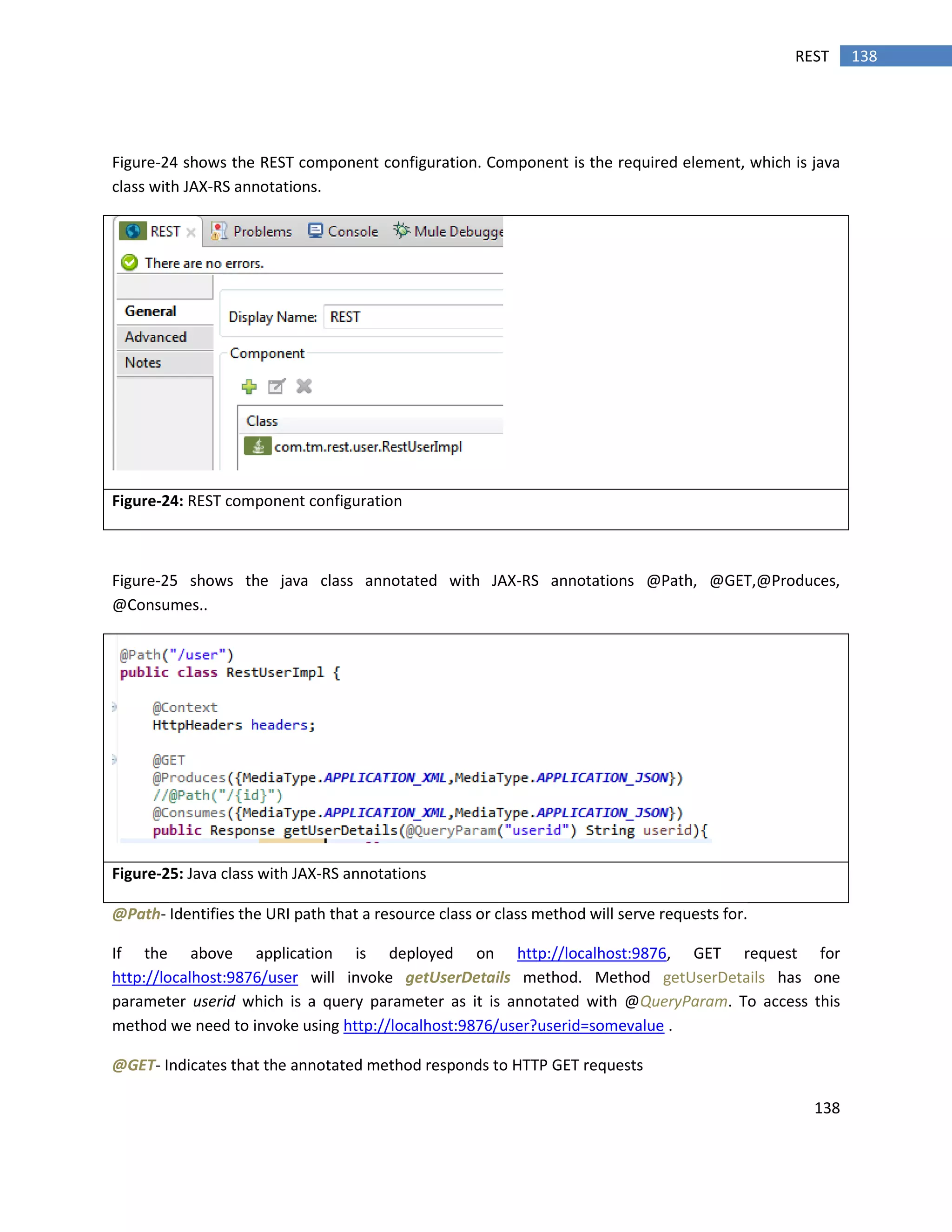 138
138REST
Figure-24 shows the REST component configuration. Component is the required element, which is java
class with JAX-RS annotations.
Figure-24: REST component configuration
Figure-25 shows the java class annotated with JAX-RS annotations @Path, @GET,@Produces,
@Consumes..
Figure-25: Java class with JAX-RS annotations
@Path- Identifies the URI path that a resource class or class method will serve requests for.
If the above application is deployed on http://localhost:9876, GET request for
http://localhost:9876/user will invoke getUserDetails method. Method getUserDetails has one
parameter userid which is a query parameter as it is annotated with @QueryParam. To access this
method we need to invoke using http://localhost:9876/user?userid=somevalue .
@GET- Indicates that the annotated method responds to HTTP GET requests
 