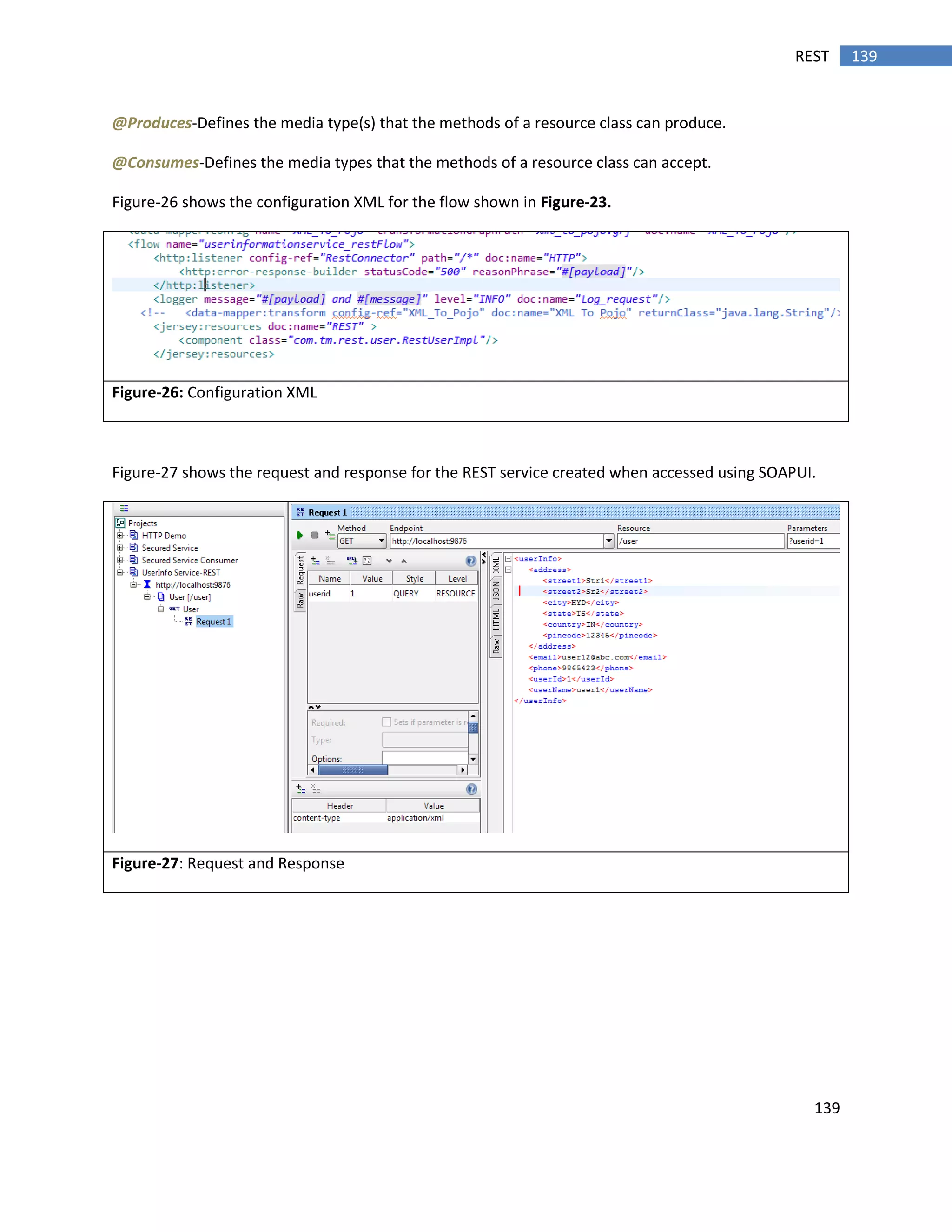 139
139REST
@Produces-Defines the media type(s) that the methods of a resource class can produce.
@Consumes-Defines the media types that the methods of a resource class can accept.
Figure-26 shows the configuration XML for the flow shown in Figure-23.
Figure-26: Configuration XML
Figure-27 shows the request and response for the REST service created when accessed using SOAPUI.
Figure-27: Request and Response
 