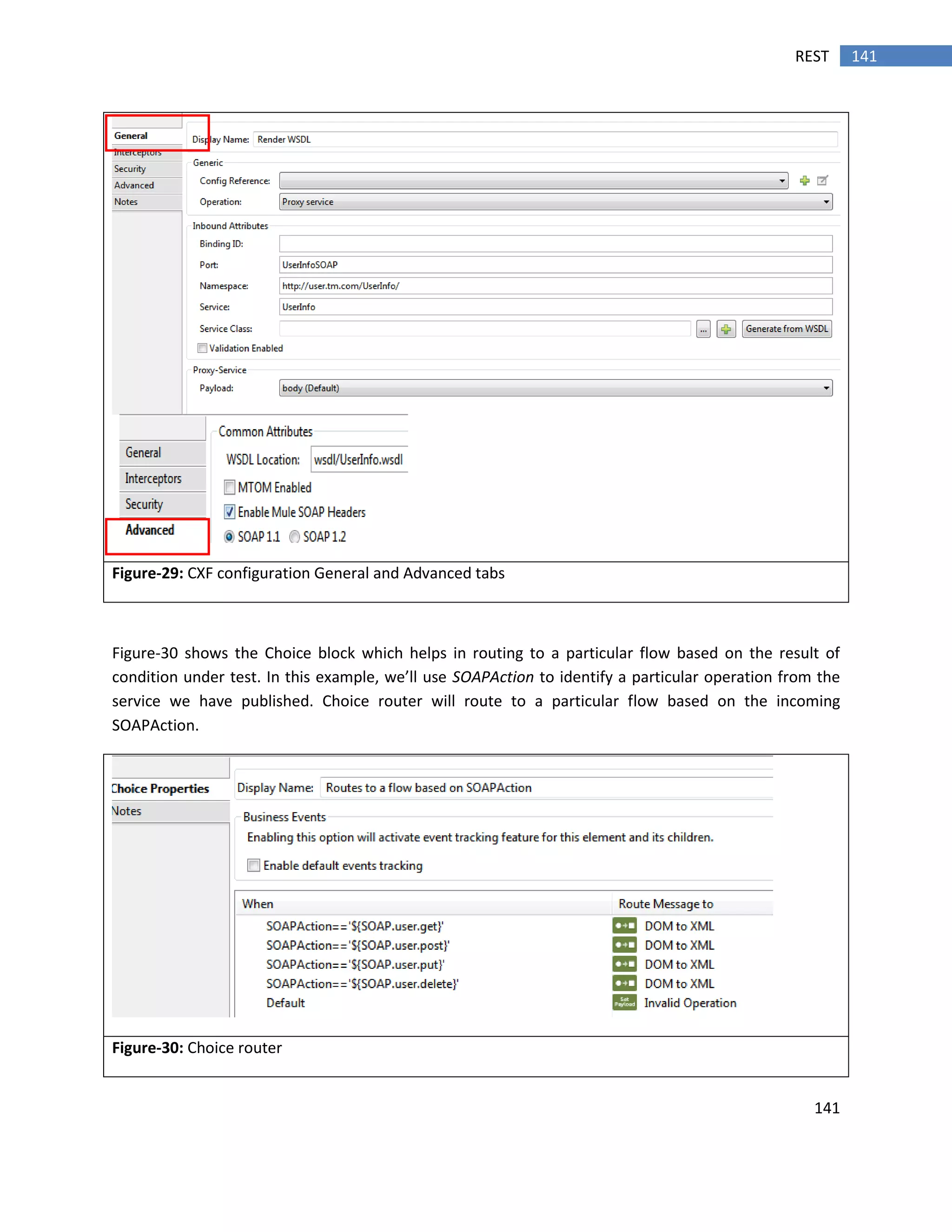 141
141REST
Figure-29: CXF configuration General and Advanced tabs
Figure-30 shows the Choice block which helps in routing to a particular flow based on the result of
condition under test. In this example, we’ll use SOAPAction to identify a particular operation from the
service we have published. Choice router will route to a particular flow based on the incoming
SOAPAction.
Figure-30: Choice router
 