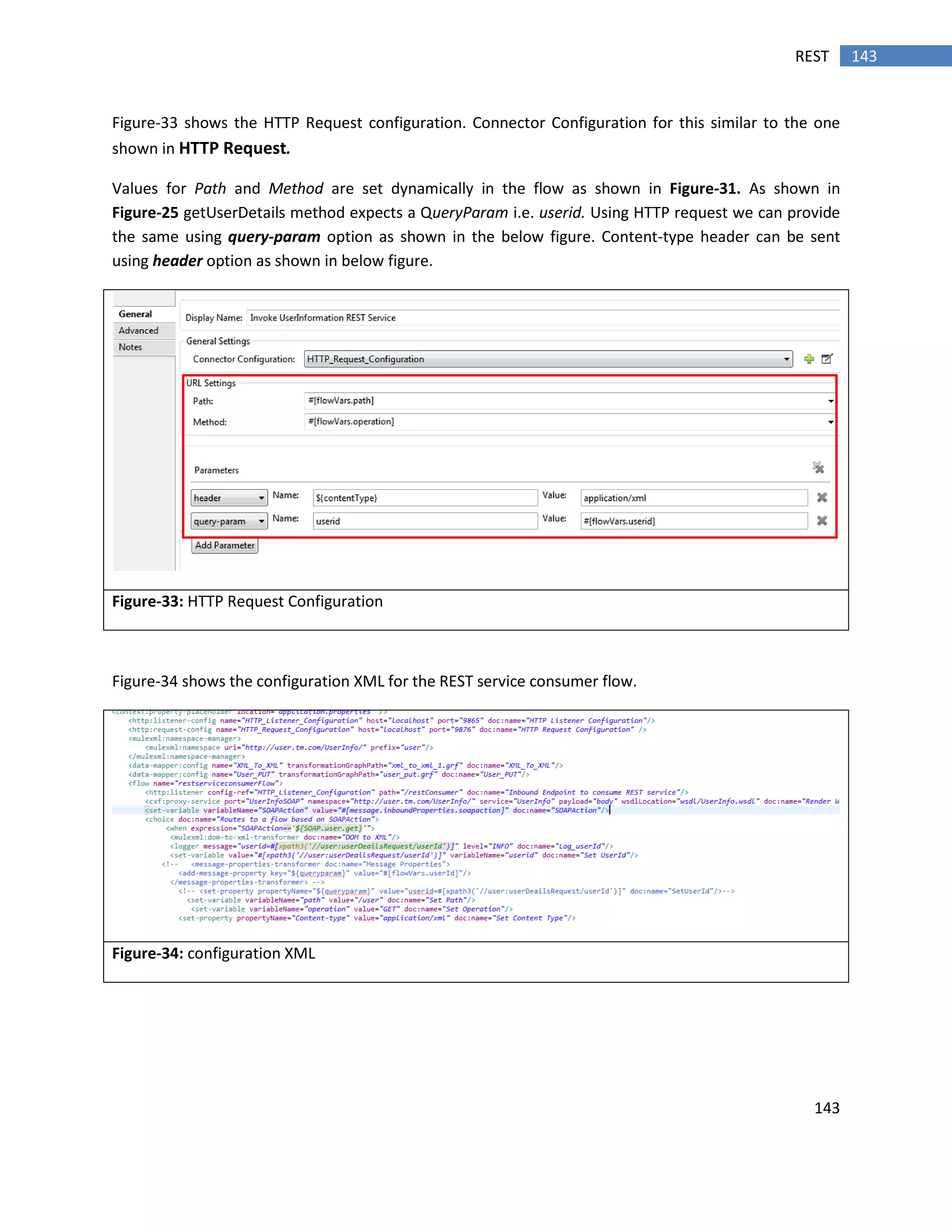 143
143REST
Figure-33 shows the HTTP Request configuration. Connector Configuration for this similar to the one
shown in HTTP Request.
Values for Path and Method are set dynamically in the flow as shown in Figure-31. As shown in
Figure-25 getUserDetails method expects a QueryParam i.e. userid. Using HTTP request we can provide
the same using query-param option as shown in the below figure. Content-type header can be sent
using header option as shown in below figure.
Figure-33: HTTP Request Configuration
Figure-34 shows the configuration XML for the REST service consumer flow.
Figure-34: configuration XML
 