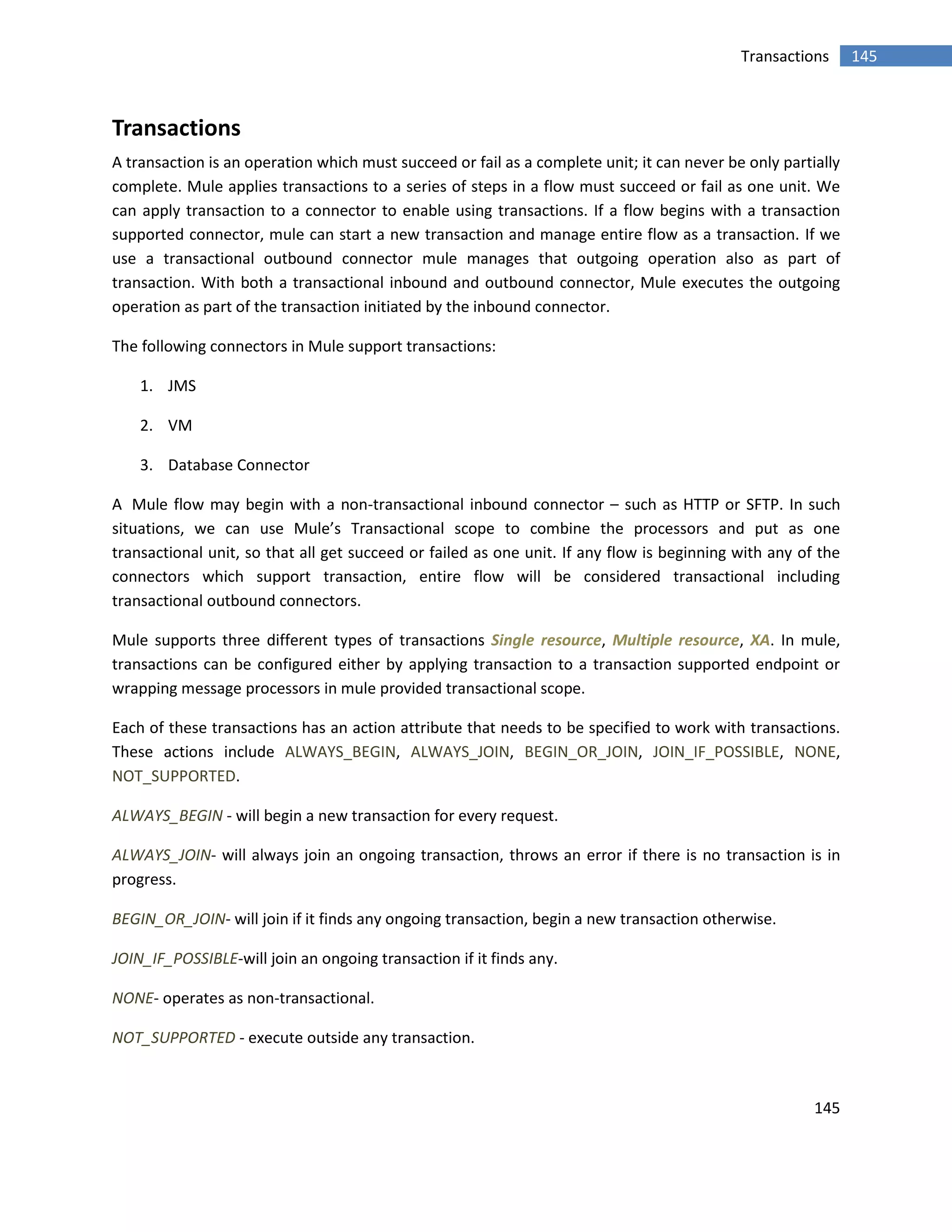 145
145Transactions
Transactions
A transaction is an operation which must succeed or fail as a complete unit; it can never be only partially
complete. Mule applies transactions to a series of steps in a flow must succeed or fail as one unit. We
can apply transaction to a connector to enable using transactions. If a flow begins with a transaction
supported connector, mule can start a new transaction and manage entire flow as a transaction. If we
use a transactional outbound connector mule manages that outgoing operation also as part of
transaction. With both a transactional inbound and outbound connector, Mule executes the outgoing
operation as part of the transaction initiated by the inbound connector.
The following connectors in Mule support transactions:
1. JMS
2. VM
3. Database Connector
A Mule flow may begin with a non-transactional inbound connector – such as HTTP or SFTP. In such
situations, we can use Mule’s Transactional scope to combine the processors and put as one
transactional unit, so that all get succeed or failed as one unit. If any flow is beginning with any of the
connectors which support transaction, entire flow will be considered transactional including
transactional outbound connectors.
Mule supports three different types of transactions Single resource, Multiple resource, XA. In mule,
transactions can be configured either by applying transaction to a transaction supported endpoint or
wrapping message processors in mule provided transactional scope.
Each of these transactions has an action attribute that needs to be specified to work with transactions.
These actions include ALWAYS_BEGIN, ALWAYS_JOIN, BEGIN_OR_JOIN, JOIN_IF_POSSIBLE, NONE,
NOT_SUPPORTED.
ALWAYS_BEGIN - will begin a new transaction for every request.
ALWAYS_JOIN- will always join an ongoing transaction, throws an error if there is no transaction is in
progress.
BEGIN_OR_JOIN- will join if it finds any ongoing transaction, begin a new transaction otherwise.
JOIN_IF_POSSIBLE-will join an ongoing transaction if it finds any.
NONE- operates as non-transactional.
NOT_SUPPORTED - execute outside any transaction.
 