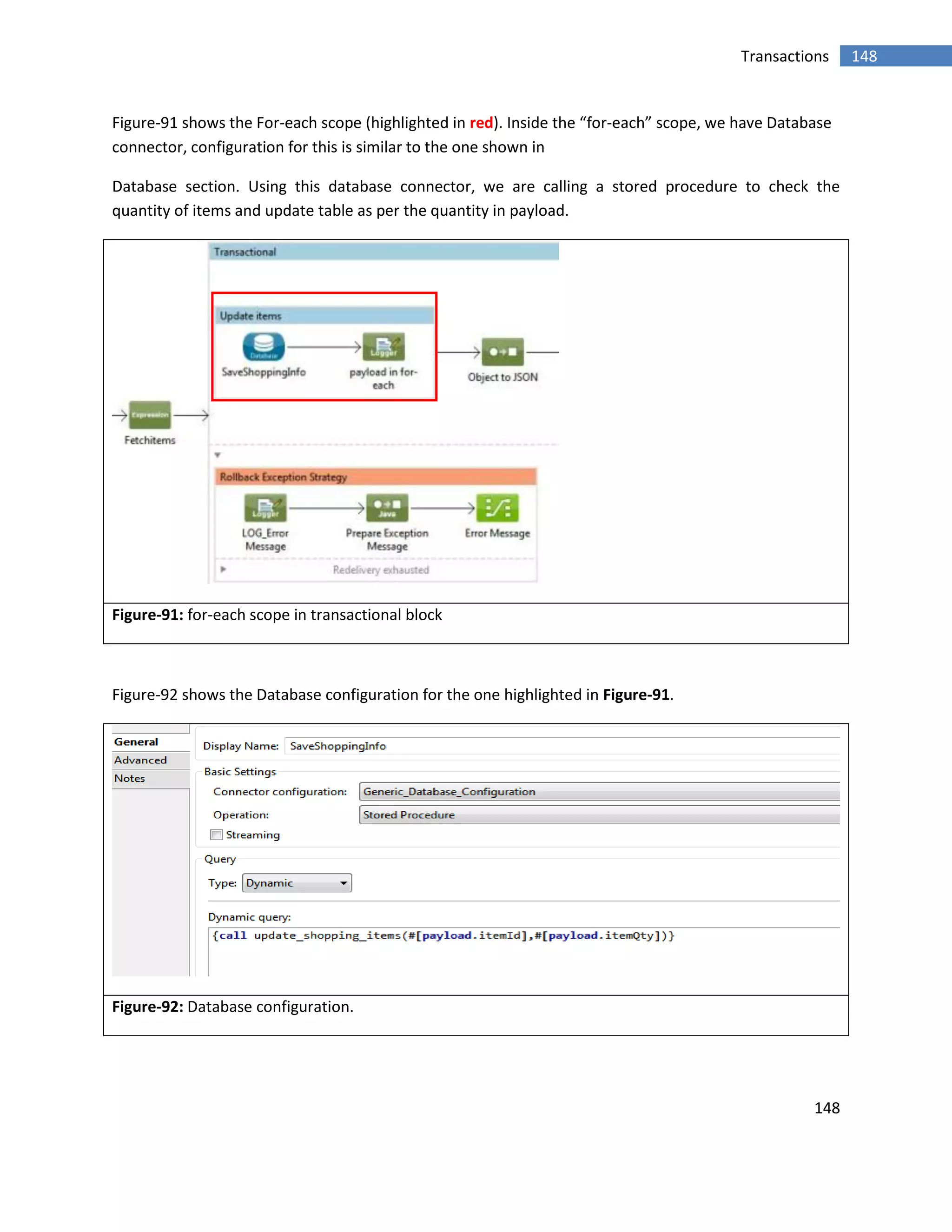 148
148Transactions
Figure-91 shows the For-each scope (highlighted in red). Inside the “for-each” scope, we have Database
connector, configuration for this is similar to the one shown in
Database section. Using this database connector, we are calling a stored procedure to check the
quantity of items and update table as per the quantity in payload.
Figure-91: for-each scope in transactional block
Figure-92 shows the Database configuration for the one highlighted in Figure-91.
Figure-92: Database configuration.
 