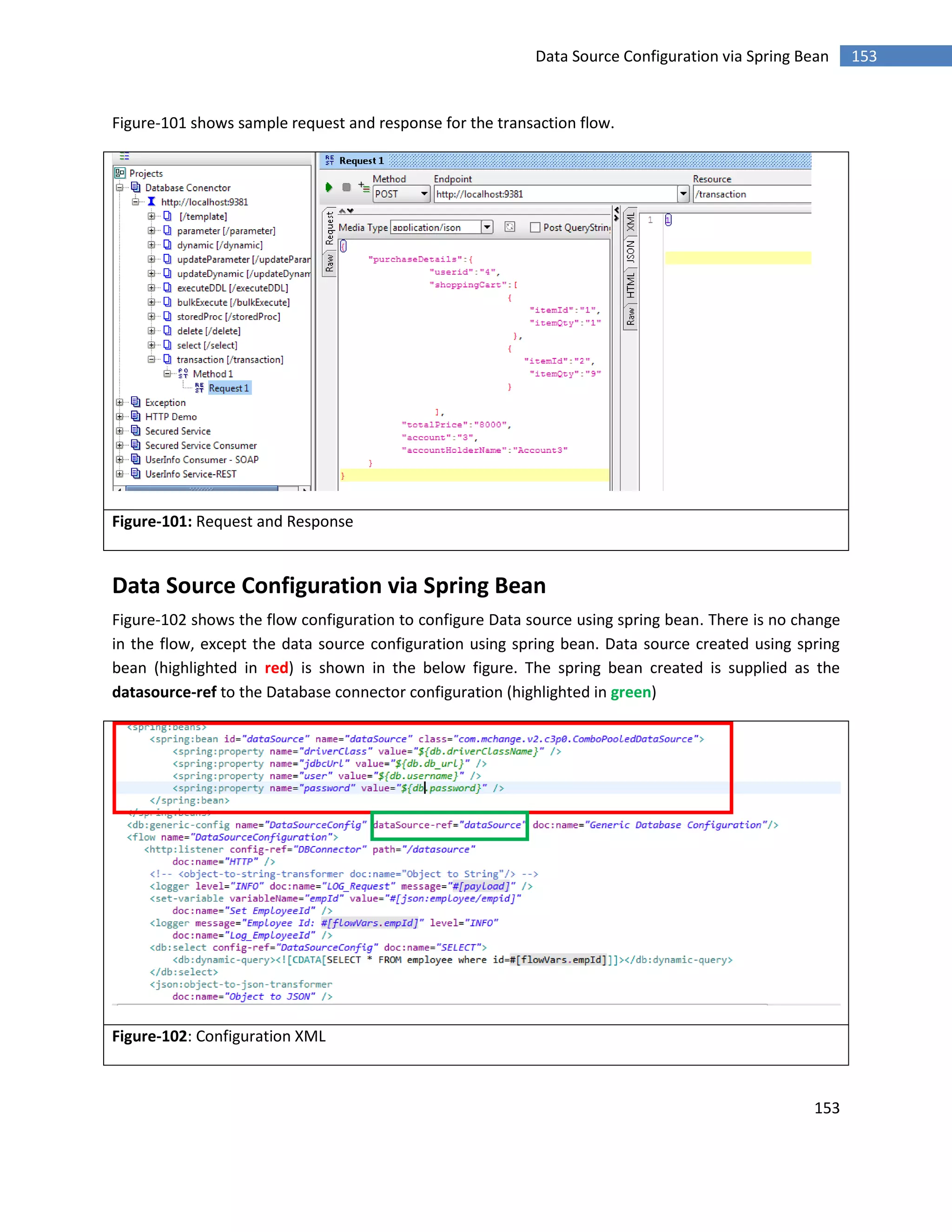 153
153Data Source Configuration via Spring Bean
Figure-101 shows sample request and response for the transaction flow.
Figure-101: Request and Response
Data Source Configuration via Spring Bean
Figure-102 shows the flow configuration to configure Data source using spring bean. There is no change
in the flow, except the data source configuration using spring bean. Data source created using spring
bean (highlighted in red) is shown in the below figure. The spring bean created is supplied as the
datasource-ref to the Database connector configuration (highlighted in green)
Figure-102: Configuration XML
 