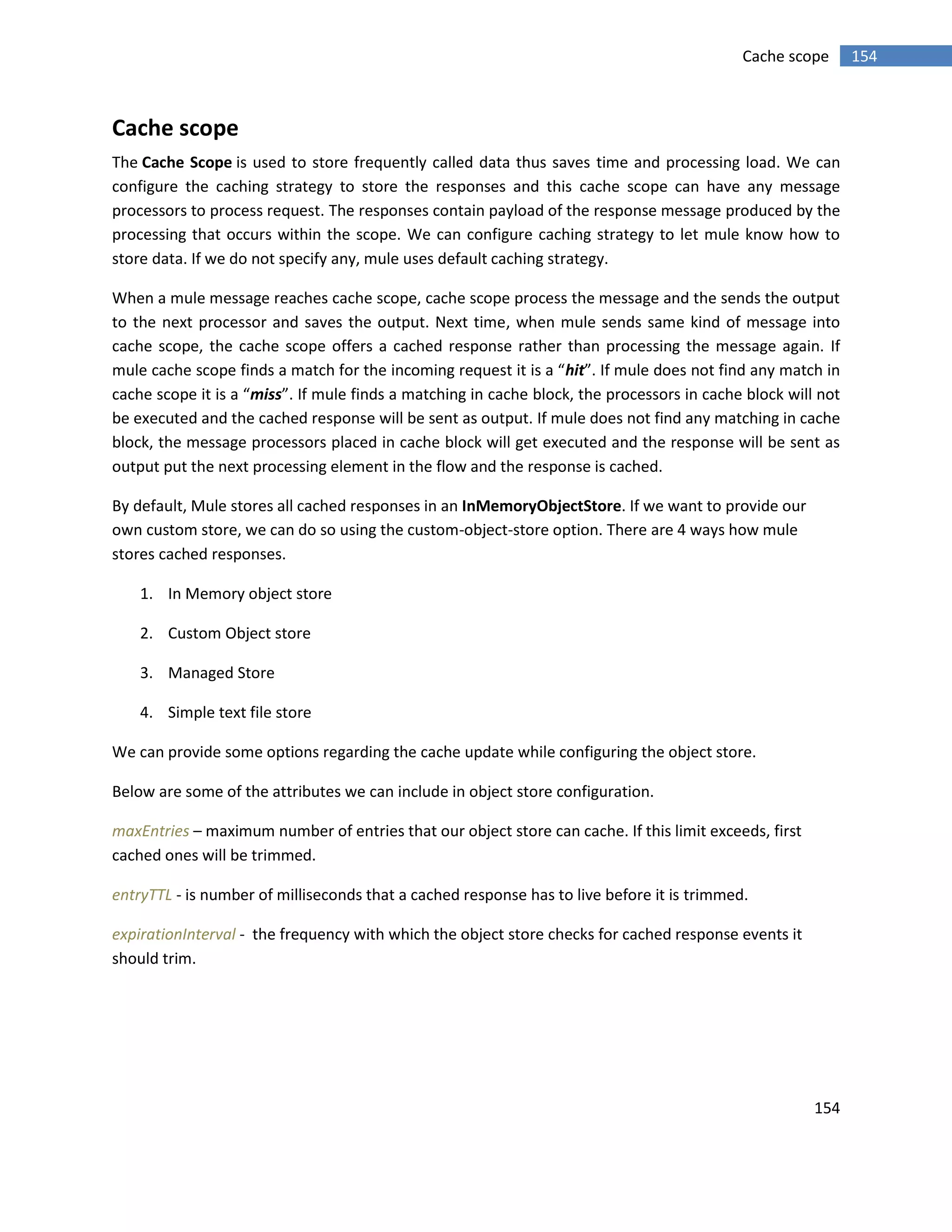 154
154Cache scope
Cache scope
The Cache Scope is used to store frequently called data thus saves time and processing load. We can
configure the caching strategy to store the responses and this cache scope can have any message
processors to process request. The responses contain payload of the response message produced by the
processing that occurs within the scope. We can configure caching strategy to let mule know how to
store data. If we do not specify any, mule uses default caching strategy.
When a mule message reaches cache scope, cache scope process the message and the sends the output
to the next processor and saves the output. Next time, when mule sends same kind of message into
cache scope, the cache scope offers a cached response rather than processing the message again. If
mule cache scope finds a match for the incoming request it is a “hit”. If mule does not find any match in
cache scope it is a “miss”. If mule finds a matching in cache block, the processors in cache block will not
be executed and the cached response will be sent as output. If mule does not find any matching in cache
block, the message processors placed in cache block will get executed and the response will be sent as
output put the next processing element in the flow and the response is cached.
By default, Mule stores all cached responses in an InMemoryObjectStore. If we want to provide our
own custom store, we can do so using the custom-object-store option. There are 4 ways how mule
stores cached responses.
1. In Memory object store
2. Custom Object store
3. Managed Store
4. Simple text file store
We can provide some options regarding the cache update while configuring the object store.
Below are some of the attributes we can include in object store configuration.
maxEntries – maximum number of entries that our object store can cache. If this limit exceeds, first
cached ones will be trimmed.
entryTTL - is number of milliseconds that a cached response has to live before it is trimmed.
expirationInterval - the frequency with which the object store checks for cached response events it
should trim.
 