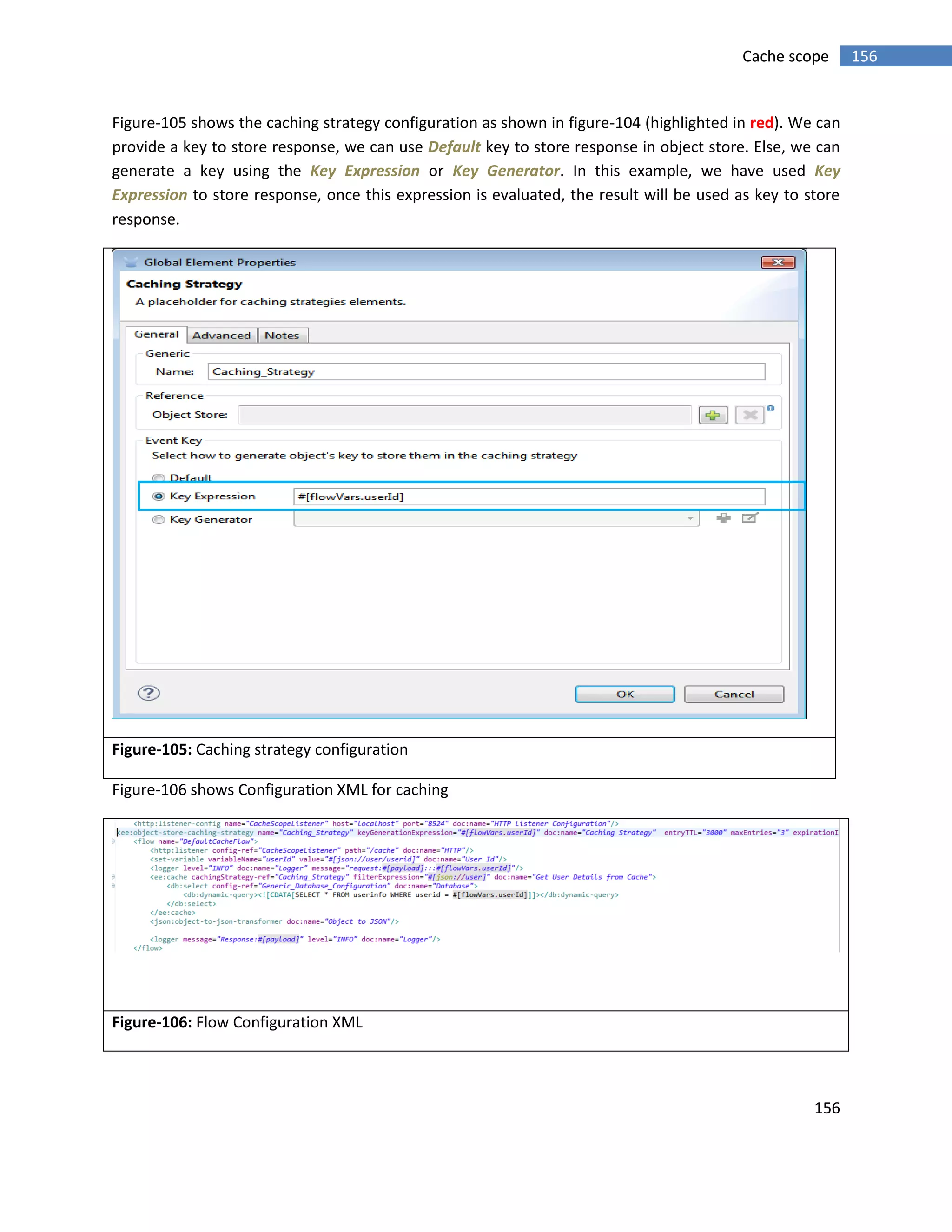 156
156Cache scope
Figure-105 shows the caching strategy configuration as shown in figure-104 (highlighted in red). We can
provide a key to store response, we can use Default key to store response in object store. Else, we can
generate a key using the Key Expression or Key Generator. In this example, we have used Key
Expression to store response, once this expression is evaluated, the result will be used as key to store
response.
Figure-105: Caching strategy configuration
Figure-106 shows Configuration XML for caching
Figure-106: Flow Configuration XML
 