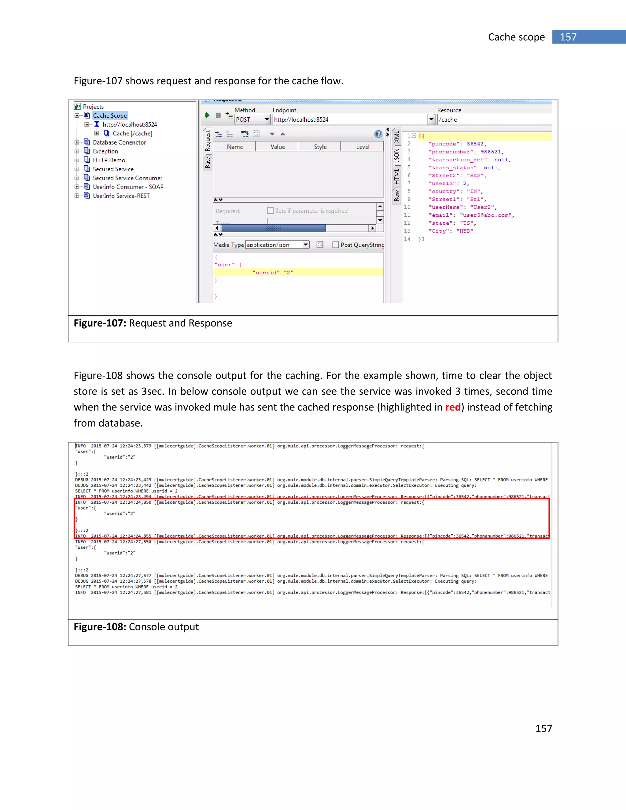 157
157Cache scope
Figure-107 shows request and response for the cache flow.
Figure-107: Request and Response
Figure-108 shows the console output for the caching. For the example shown, time to clear the object
store is set as 3sec. In below console output we can see the service was invoked 3 times, second time
when the service was invoked mule has sent the cached response (highlighted in red) instead of fetching
from database.
Figure-108: Console output
 