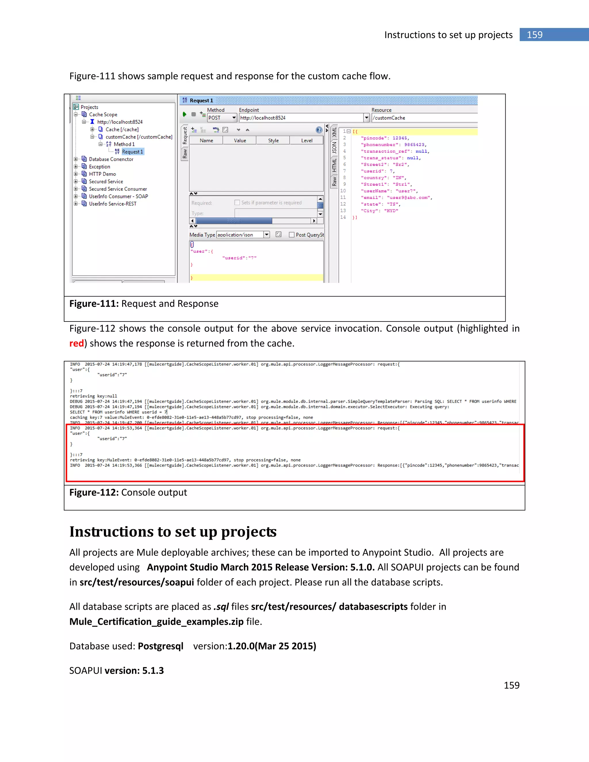 159
159Instructions to set up projects
Figure-111 shows sample request and response for the custom cache flow.
Figure-111: Request and Response
Figure-112 shows the console output for the above service invocation. Console output (highlighted in
red) shows the response is returned from the cache.
Figure-112: Console output
Instructions to set up projects
All projects are Mule deployable archives; these can be imported to Anypoint Studio. All projects are
developed using Anypoint Studio March 2015 Release Version: 5.1.0. All SOAPUI projects can be found
in src/test/resources/soapui folder of each project. Please run all the database scripts.
All database scripts are placed as .sql files src/test/resources/ databasescripts folder in
Mule_Certification_guide_examples.zip file.
Database used: Postgresql version:1.20.0(Mar 25 2015)
SOAPUI version: 5.1.3
 