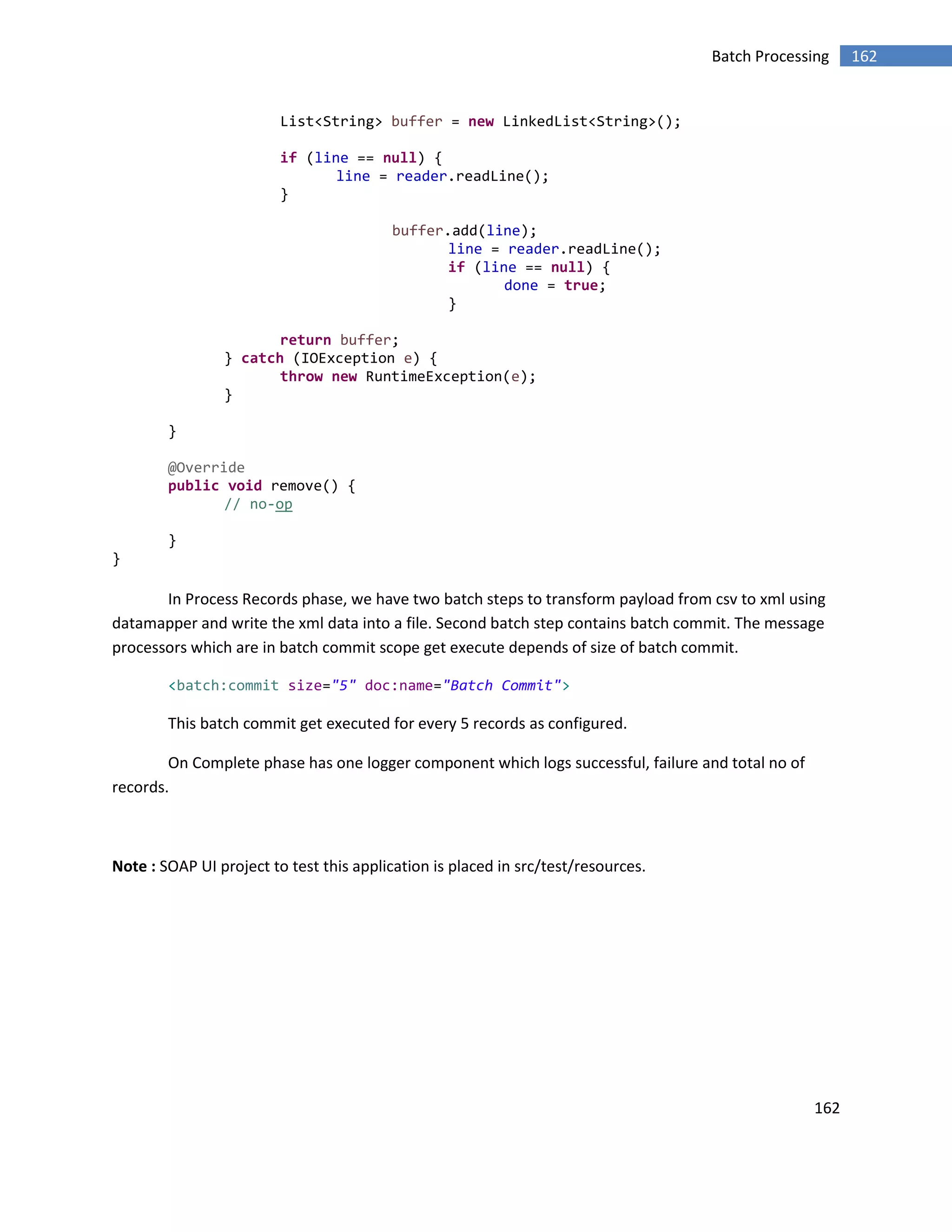 162
162Batch Processing
List<String> buffer = new LinkedList<String>();
if (line == null) {
line = reader.readLine();
}
buffer.add(line);
line = reader.readLine();
if (line == null) {
done = true;
}
return buffer;
} catch (IOException e) {
throw new RuntimeException(e);
}
}
@Override
public void remove() {
// no-op
}
}
In Process Records phase, we have two batch steps to transform payload from csv to xml using
datamapper and write the xml data into a file. Second batch step contains batch commit. The message
processors which are in batch commit scope get execute depends of size of batch commit.
<batch:commit size="5" doc:name="Batch Commit">
This batch commit get executed for every 5 records as configured.
On Complete phase has one logger component which logs successful, failure and total no of
records.
Note : SOAP UI project to test this application is placed in src/test/resources.
 