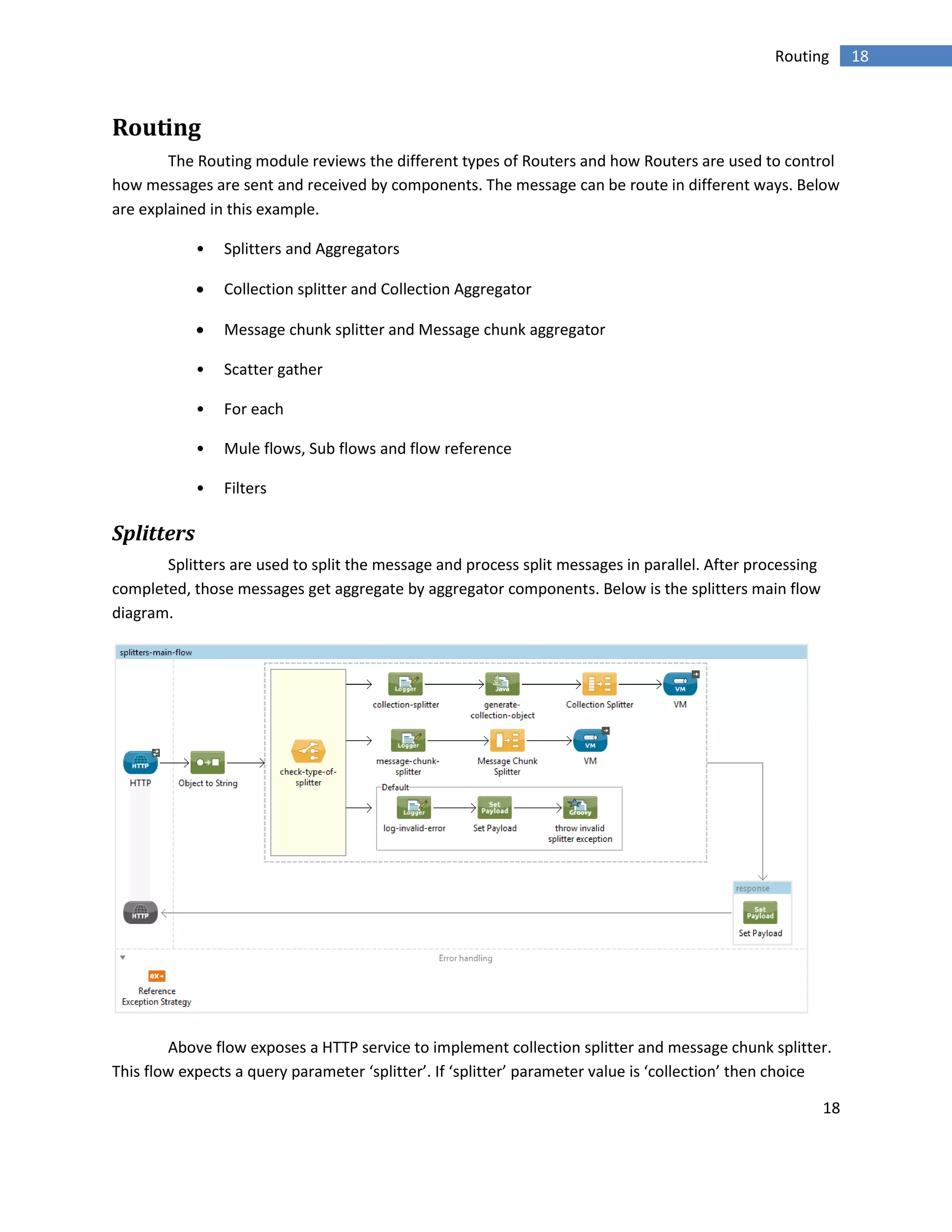 18
18Routing
Routing
The Routing module reviews the different types of Routers and how Routers are used to control
how messages are sent and received by components. The message can be route in different ways. Below
are explained in this example.
• Splitters and Aggregators
 Collection splitter and Collection Aggregator
 Message chunk splitter and Message chunk aggregator
• Scatter gather
• For each
• Mule flows, Sub flows and flow reference
• Filters
Splitters
Splitters are used to split the message and process split messages in parallel. After processing
completed, those messages get aggregate by aggregator components. Below is the splitters main flow
diagram.
Above flow exposes a HTTP service to implement collection splitter and message chunk splitter.
This flow expects a query parameter ‘splitter’. If ‘splitter’ parameter value is ‘collection’ then choice
 