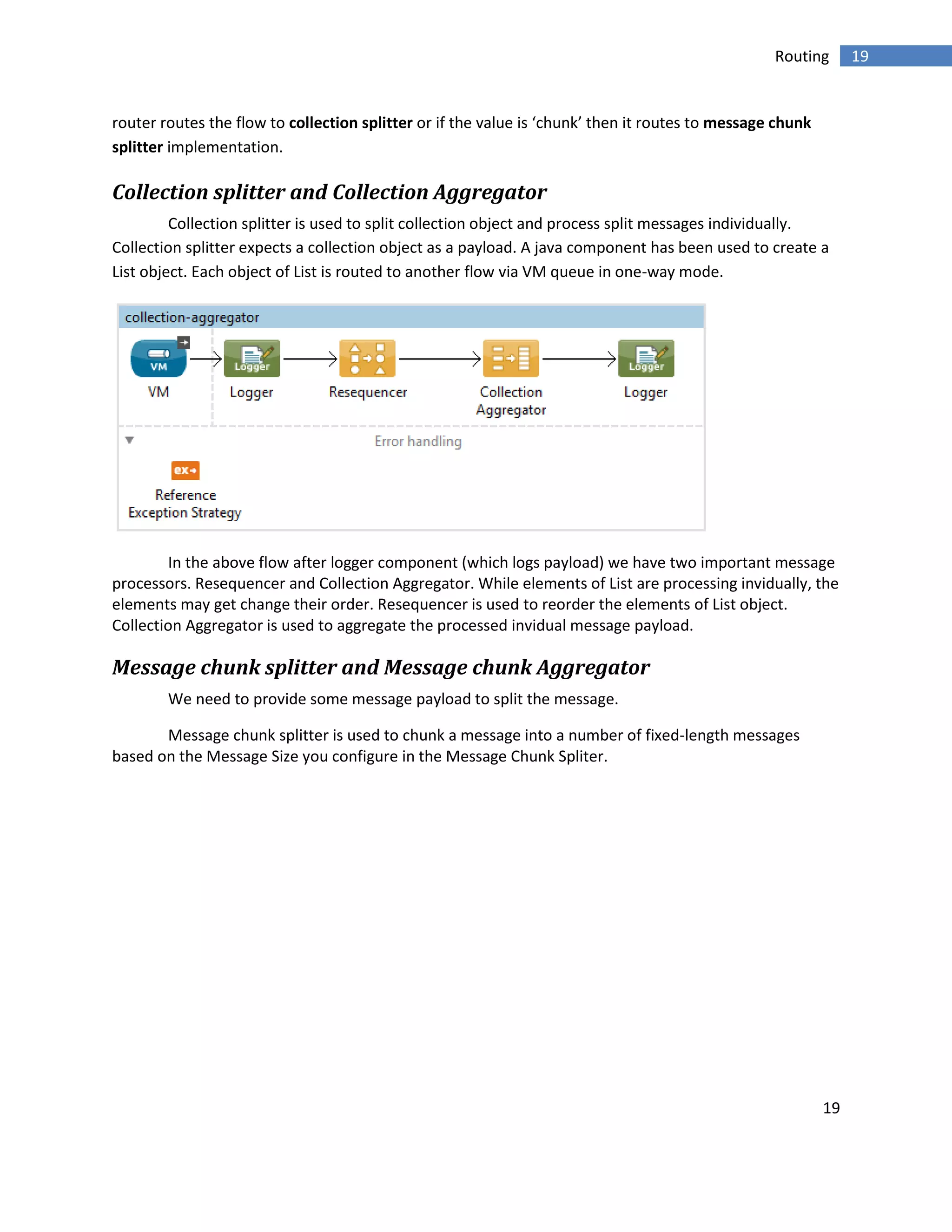 19
19Routing
router routes the flow to collection splitter or if the value is ‘chunk’ then it routes to message chunk
splitter implementation.
Collection splitter and Collection Aggregator
Collection splitter is used to split collection object and process split messages individually.
Collection splitter expects a collection object as a payload. A java component has been used to create a
List object. Each object of List is routed to another flow via VM queue in one-way mode.
In the above flow after logger component (which logs payload) we have two important message
processors. Resequencer and Collection Aggregator. While elements of List are processing invidually, the
elements may get change their order. Resequencer is used to reorder the elements of List object.
Collection Aggregator is used to aggregate the processed invidual message payload.
Message chunk splitter and Message chunk Aggregator
We need to provide some message payload to split the message.
Message chunk splitter is used to chunk a message into a number of fixed-length messages
based on the Message Size you configure in the Message Chunk Spliter.
 