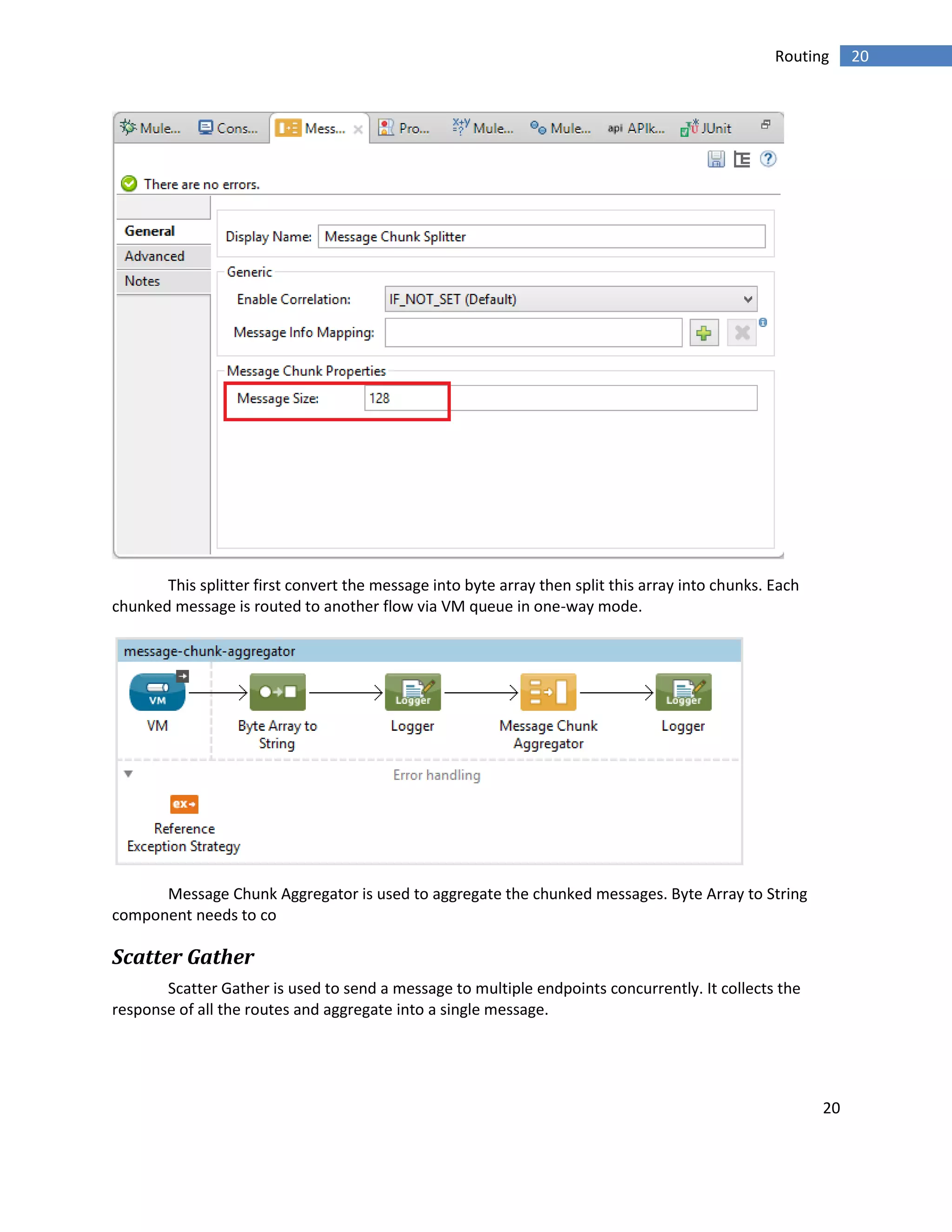 20
20Routing
This splitter first convert the message into byte array then split this array into chunks. Each
chunked message is routed to another flow via VM queue in one-way mode.
Message Chunk Aggregator is used to aggregate the chunked messages. Byte Array to String
component needs to co
Scatter Gather
Scatter Gather is used to send a message to multiple endpoints concurrently. It collects the
response of all the routes and aggregate into a single message.
 