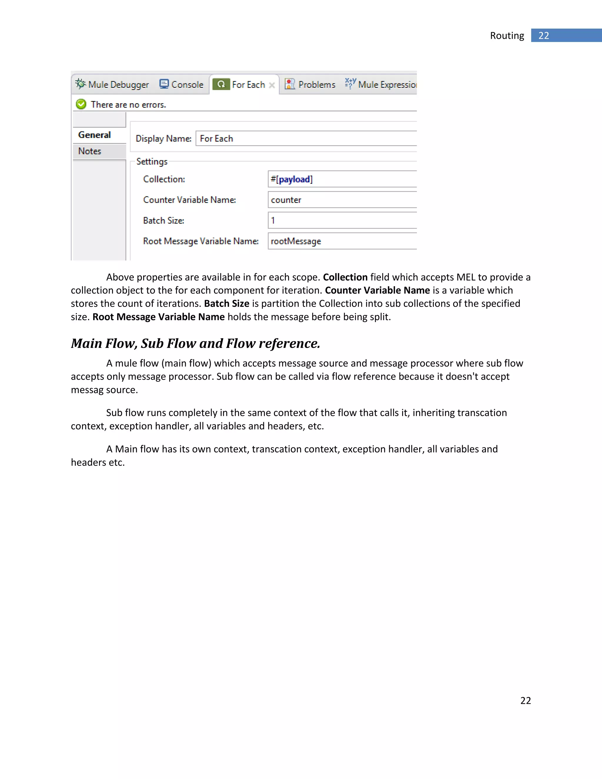 22
22Routing
Above properties are available in for each scope. Collection field which accepts MEL to provide a
collection object to the for each component for iteration. Counter Variable Name is a variable which
stores the count of iterations. Batch Size is partition the Collection into sub collections of the specified
size. Root Message Variable Name holds the message before being split.
Main Flow, Sub Flow and Flow reference.
A mule flow (main flow) which accepts message source and message processor where sub flow
accepts only message processor. Sub flow can be called via flow reference because it doesn't accept
messag source.
Sub flow runs completely in the same context of the flow that calls it, inheriting transcation
context, exception handler, all variables and headers, etc.
A Main flow has its own context, transcation context, exception handler, all variables and
headers etc.
 