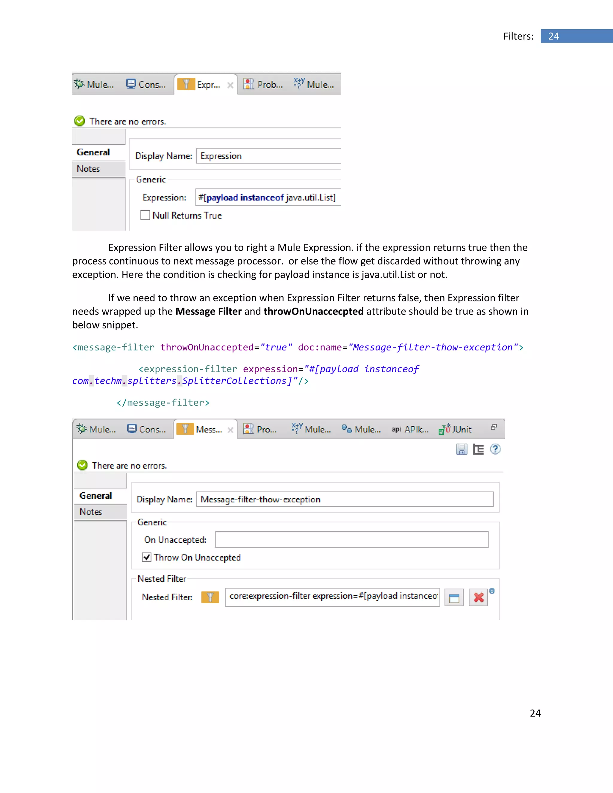24
24Filters:
Expression Filter allows you to right a Mule Expression. if the expression returns true then the
process continuous to next message processor. or else the flow get discarded without throwing any
exception. Here the condition is checking for payload instance is java.util.List or not.
If we need to throw an exception when Expression Filter returns false, then Expression filter
needs wrapped up the Message Filter and throwOnUnaccecpted attribute should be true as shown in
below snippet.
<message-filter throwOnUnaccepted="true" doc:name="Message-filter-thow-exception">
<expression-filter expression="#[payload instanceof
com.techm.splitters.SplitterCollections]"/>
</message-filter>
 