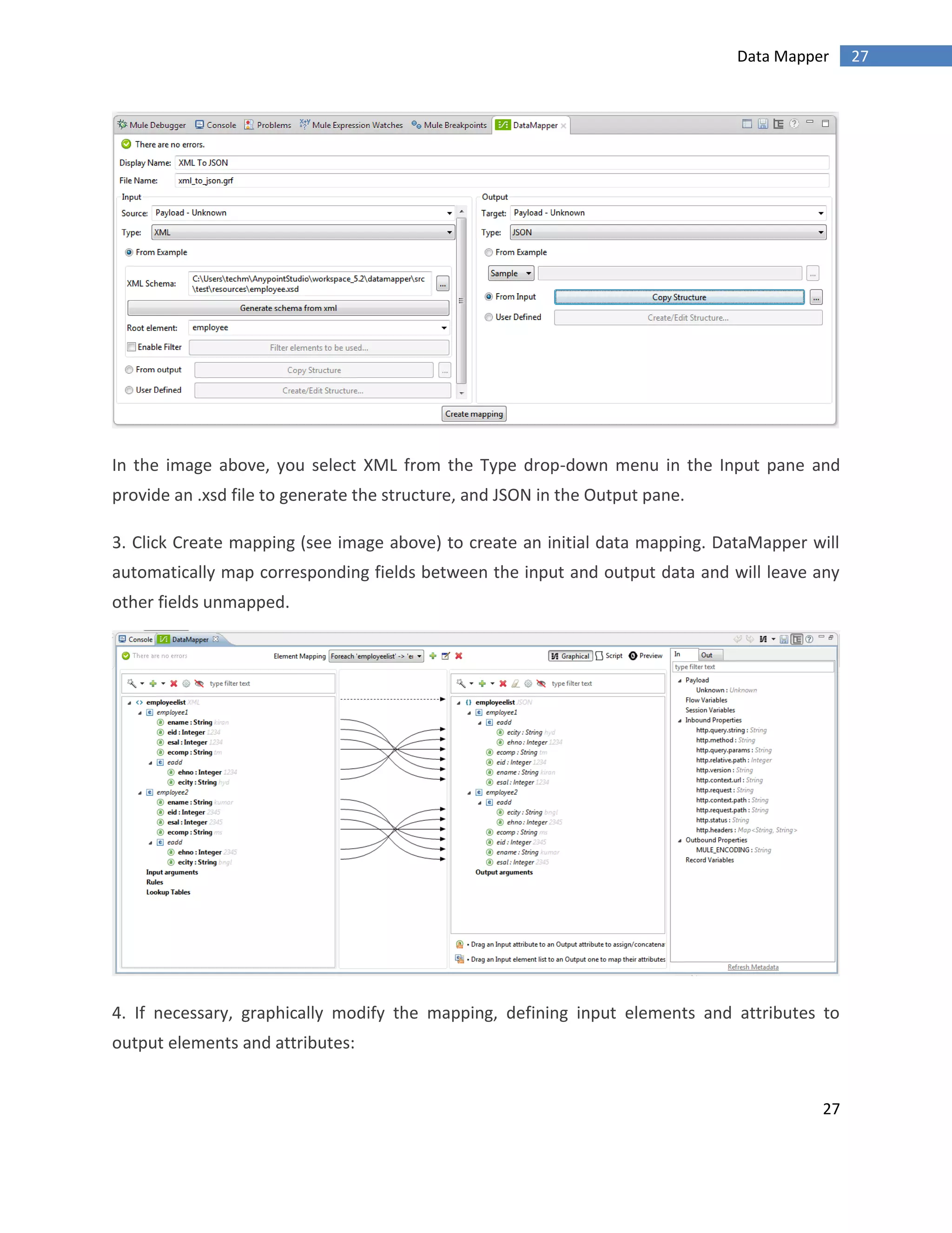 27
27Data Mapper
In the image above, you select XML from the Type drop-down menu in the Input pane and
provide an .xsd file to generate the structure, and JSON in the Output pane.
3. Click Create mapping (see image above) to create an initial data mapping. DataMapper will
automatically map corresponding fields between the input and output data and will leave any
other fields unmapped.
4. If necessary, graphically modify the mapping, defining input elements and attributes to
output elements and attributes:
 
