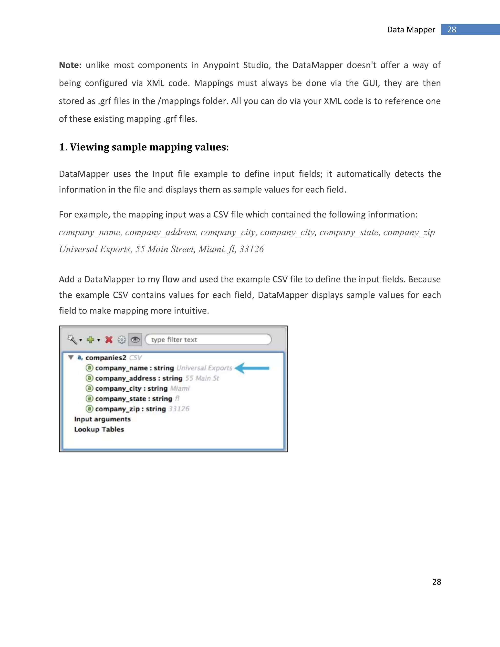28
28Data Mapper
Note: unlike most components in Anypoint Studio, the DataMapper doesn't offer a way of
being configured via XML code. Mappings must always be done via the GUI, they are then
stored as .grf files in the /mappings folder. All you can do via your XML code is to reference one
of these existing mapping .grf files.
1. Viewing sample mapping values:
DataMapper uses the Input file example to define input fields; it automatically detects the
information in the file and displays them as sample values for each field.
For example, the mapping input was a CSV file which contained the following information:
company_name, company_address, company_city, company_city, company_state, company_zip
Universal Exports, 55 Main Street, Miami, fl, 33126
Add a DataMapper to my flow and used the example CSV file to define the input fields. Because
the example CSV contains values for each field, DataMapper displays sample values for each
field to make mapping more intuitive.
 