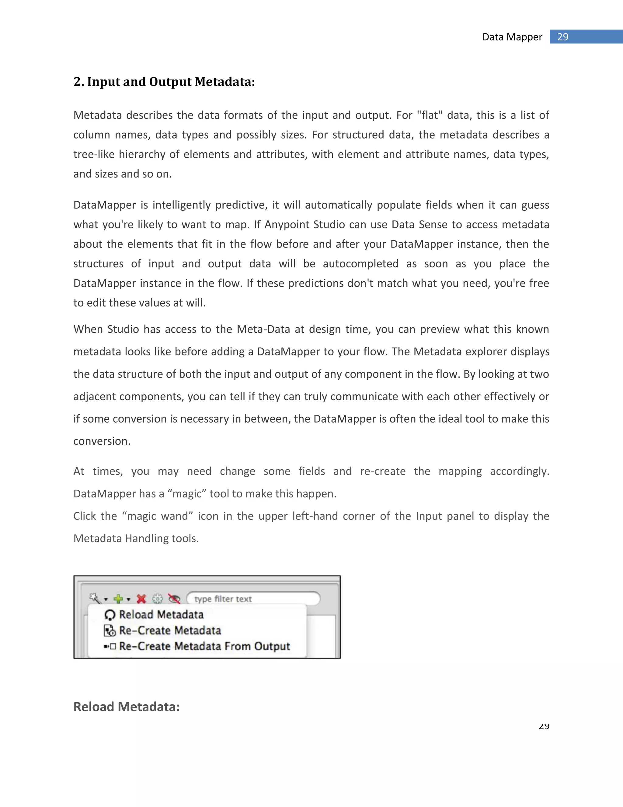 29
29Data Mapper
2. Input and Output Metadata:
Metadata describes the data formats of the input and output. For "flat" data, this is a list of
column names, data types and possibly sizes. For structured data, the metadata describes a
tree-like hierarchy of elements and attributes, with element and attribute names, data types,
and sizes and so on.
DataMapper is intelligently predictive, it will automatically populate fields when it can guess
what you're likely to want to map. If Anypoint Studio can use Data Sense to access metadata
about the elements that fit in the flow before and after your DataMapper instance, then the
structures of input and output data will be autocompleted as soon as you place the
DataMapper instance in the flow. If these predictions don't match what you need, you're free
to edit these values at will.
When Studio has access to the Meta-Data at design time, you can preview what this known
metadata looks like before adding a DataMapper to your flow. The Metadata explorer displays
the data structure of both the input and output of any component in the flow. By looking at two
adjacent components, you can tell if they can truly communicate with each other effectively or
if some conversion is necessary in between, the DataMapper is often the ideal tool to make this
conversion.
At times, you may need change some fields and re-create the mapping accordingly.
DataMapper has a “magic” tool to make this happen.
Click the “magic wand” icon in the upper left-hand corner of the Input panel to display the
Metadata Handling tools.
Reload Metadata:
 