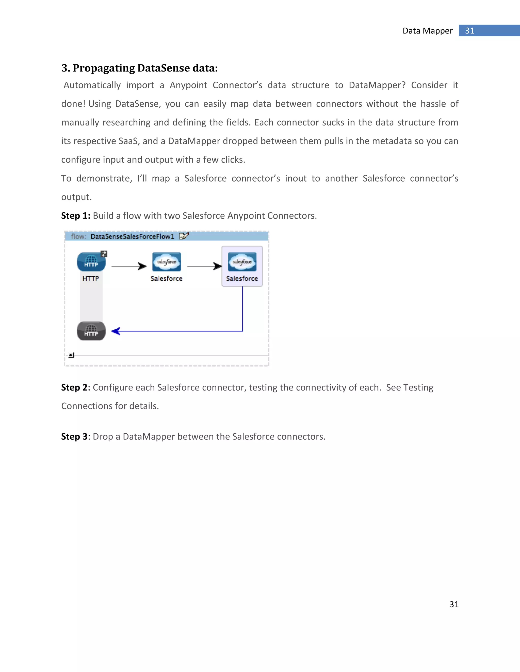 31
31Data Mapper
3. Propagating DataSense data:
Automatically import a Anypoint Connector’s data structure to DataMapper? Consider it
done! Using DataSense, you can easily map data between connectors without the hassle of
manually researching and defining the fields. Each connector sucks in the data structure from
its respective SaaS, and a DataMapper dropped between them pulls in the metadata so you can
configure input and output with a few clicks.
To demonstrate, I’ll map a Salesforce connector’s inout to another Salesforce connector’s
output.
Step 1: Build a flow with two Salesforce Anypoint Connectors.
Step 2: Configure each Salesforce connector, testing the connectivity of each. See Testing
Connections for details.
Step 3: Drop a DataMapper between the Salesforce connectors.
 