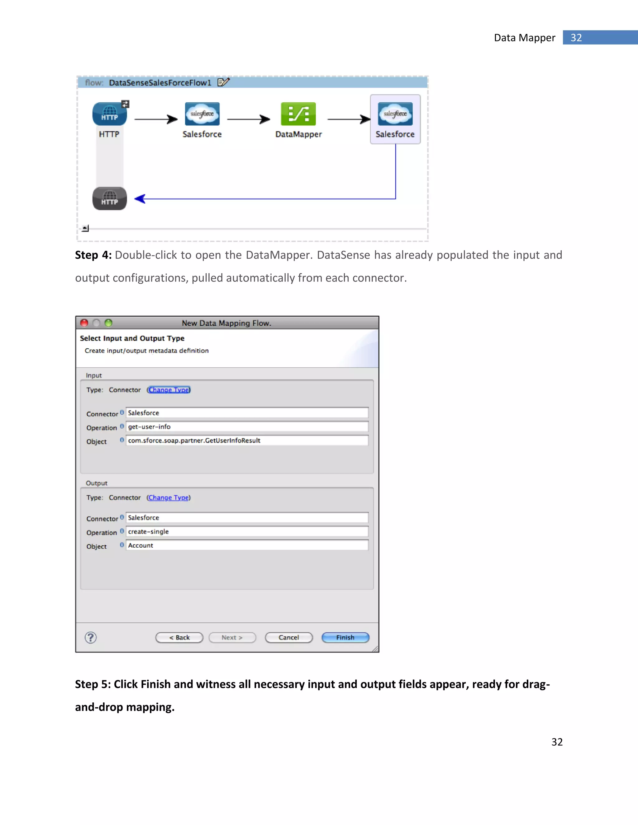 32
32Data Mapper
Step 4: Double-click to open the DataMapper. DataSense has already populated the input and
output configurations, pulled automatically from each connector.
Step 5: Click Finish and witness all necessary input and output fields appear, ready for drag-
and-drop mapping.
 