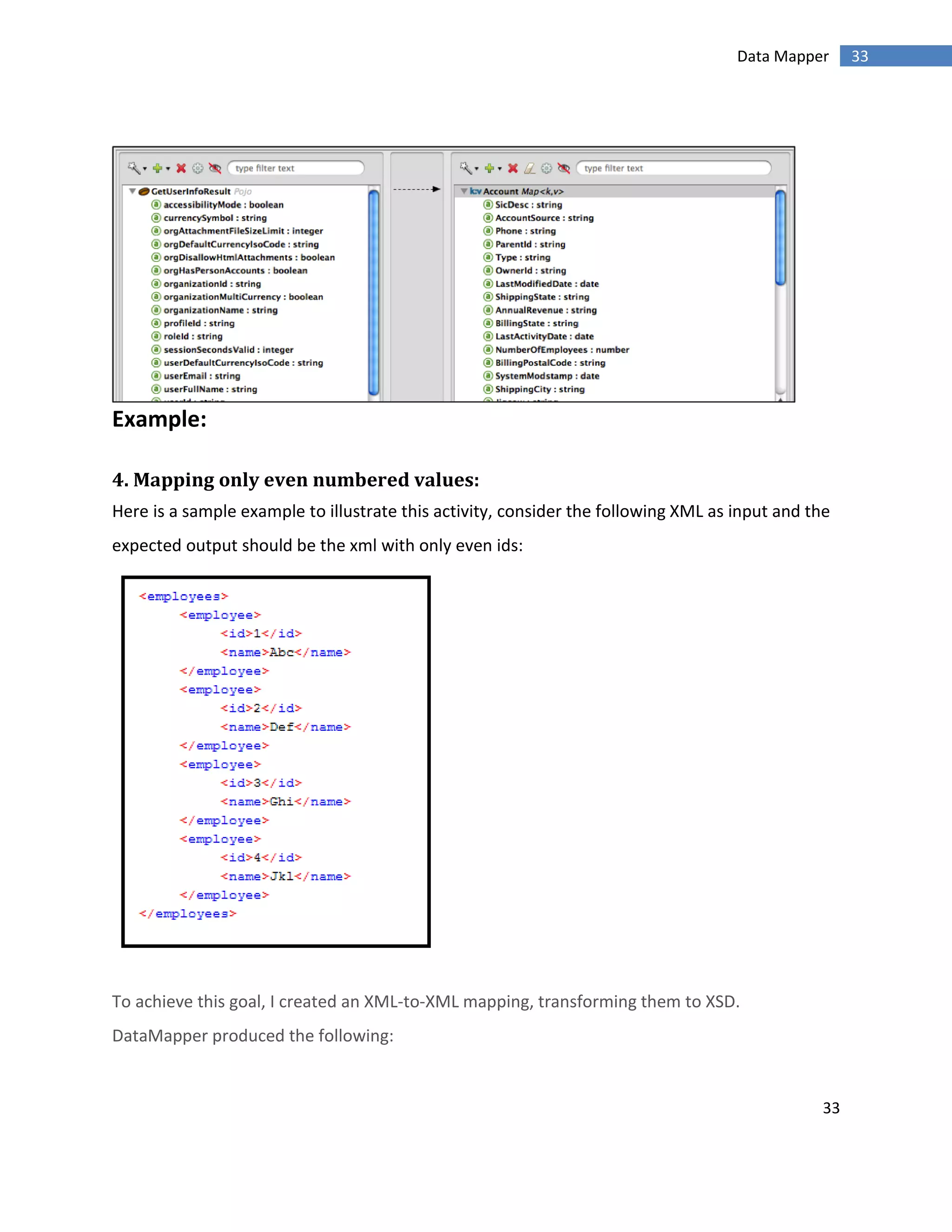33
33Data Mapper
Example:
4. Mapping only even numbered values:
Here is a sample example to illustrate this activity, consider the following XML as input and the
expected output should be the xml with only even ids:
To achieve this goal, I created an XML-to-XML mapping, transforming them to XSD.
DataMapper produced the following:
 