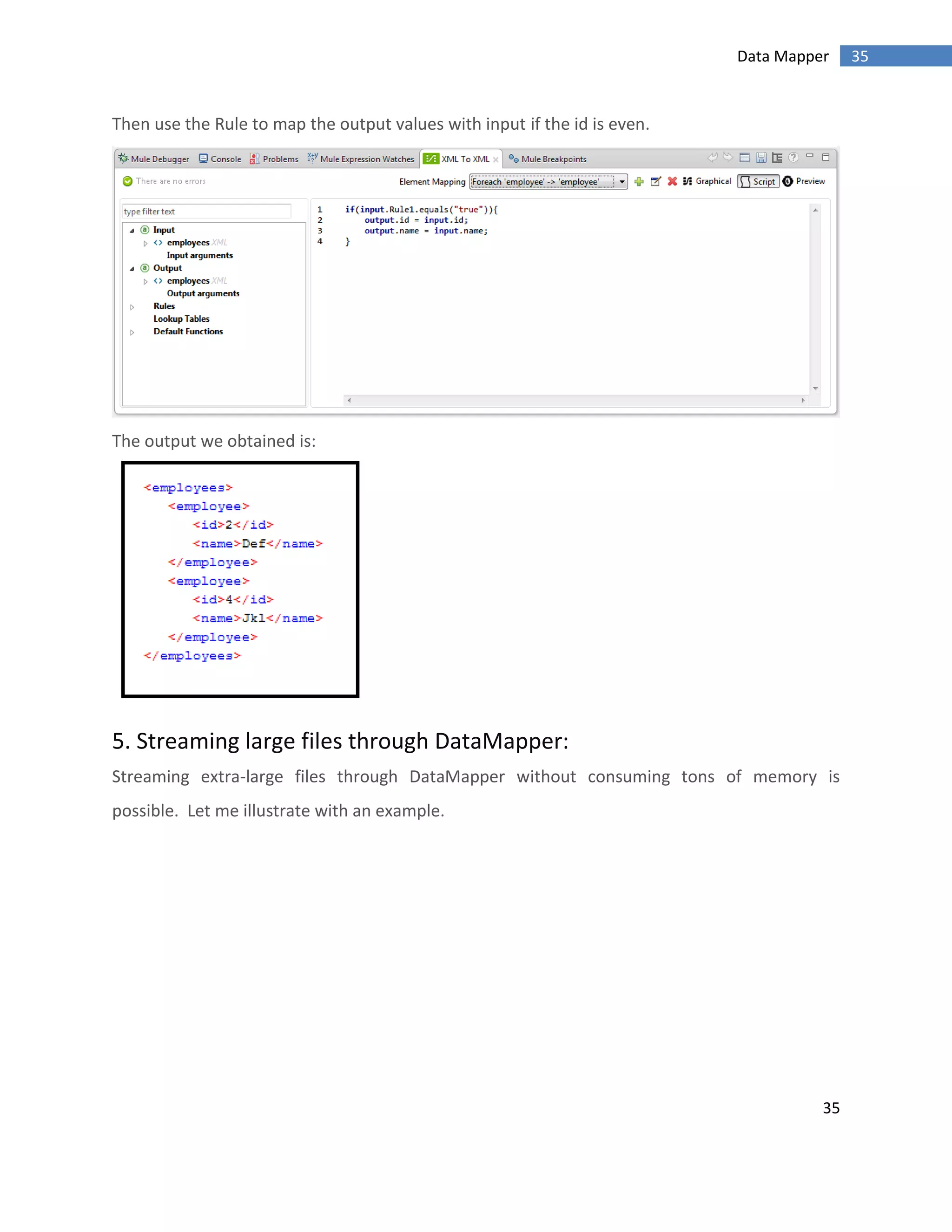 35
35Data Mapper
Then use the Rule to map the output values with input if the id is even.
The output we obtained is:
5. Streaming large files through DataMapper:
Streaming extra-large files through DataMapper without consuming tons of memory is
possible. Let me illustrate with an example.
 