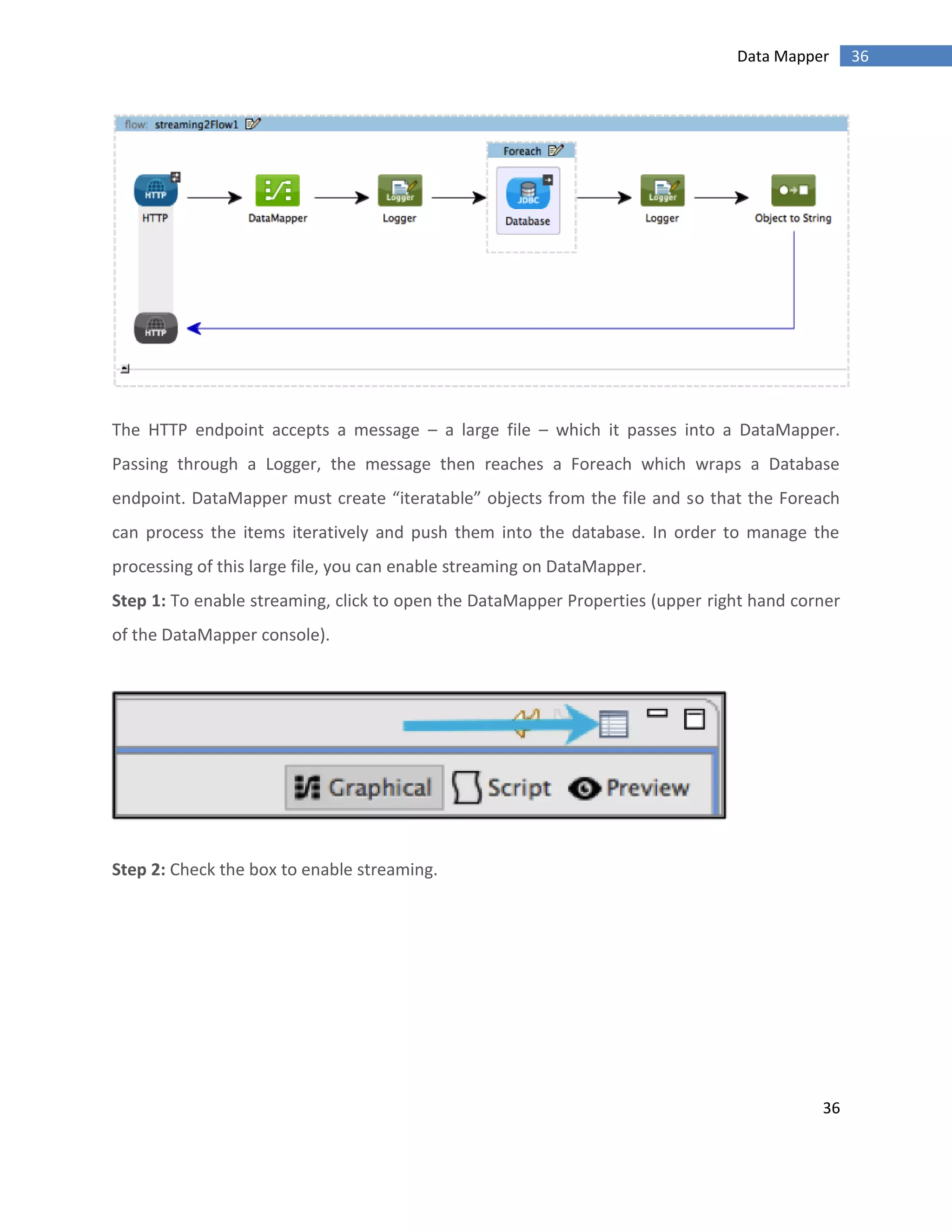 36
36Data Mapper
The HTTP endpoint accepts a message – a large file – which it passes into a DataMapper.
Passing through a Logger, the message then reaches a Foreach which wraps a Database
endpoint. DataMapper must create “iteratable” objects from the file and so that the Foreach
can process the items iteratively and push them into the database. In order to manage the
processing of this large file, you can enable streaming on DataMapper.
Step 1: To enable streaming, click to open the DataMapper Properties (upper right hand corner
of the DataMapper console).
Step 2: Check the box to enable streaming.
 