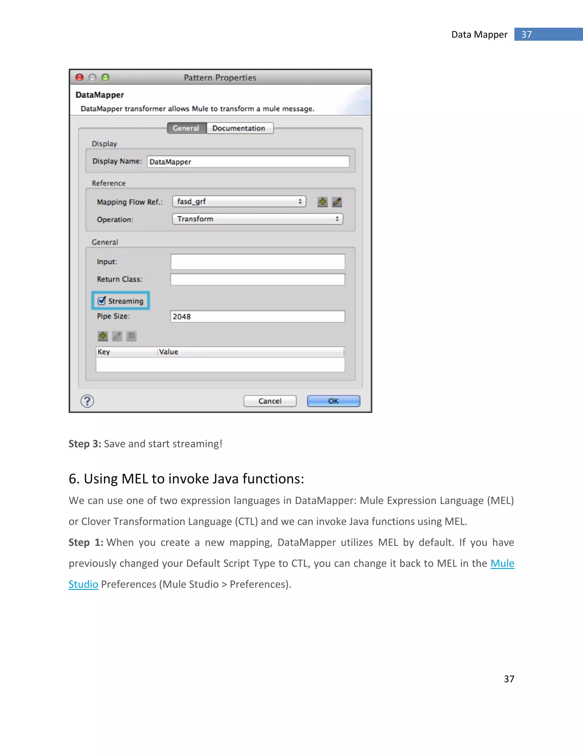 37
37Data Mapper
Step 3: Save and start streaming!
6. Using MEL to invoke Java functions:
We can use one of two expression languages in DataMapper: Mule Expression Language (MEL)
or Clover Transformation Language (CTL) and we can invoke Java functions using MEL.
Step 1: When you create a new mapping, DataMapper utilizes MEL by default. If you have
previously changed your Default Script Type to CTL, you can change it back to MEL in the Mule
Studio Preferences (Mule Studio > Preferences).
 