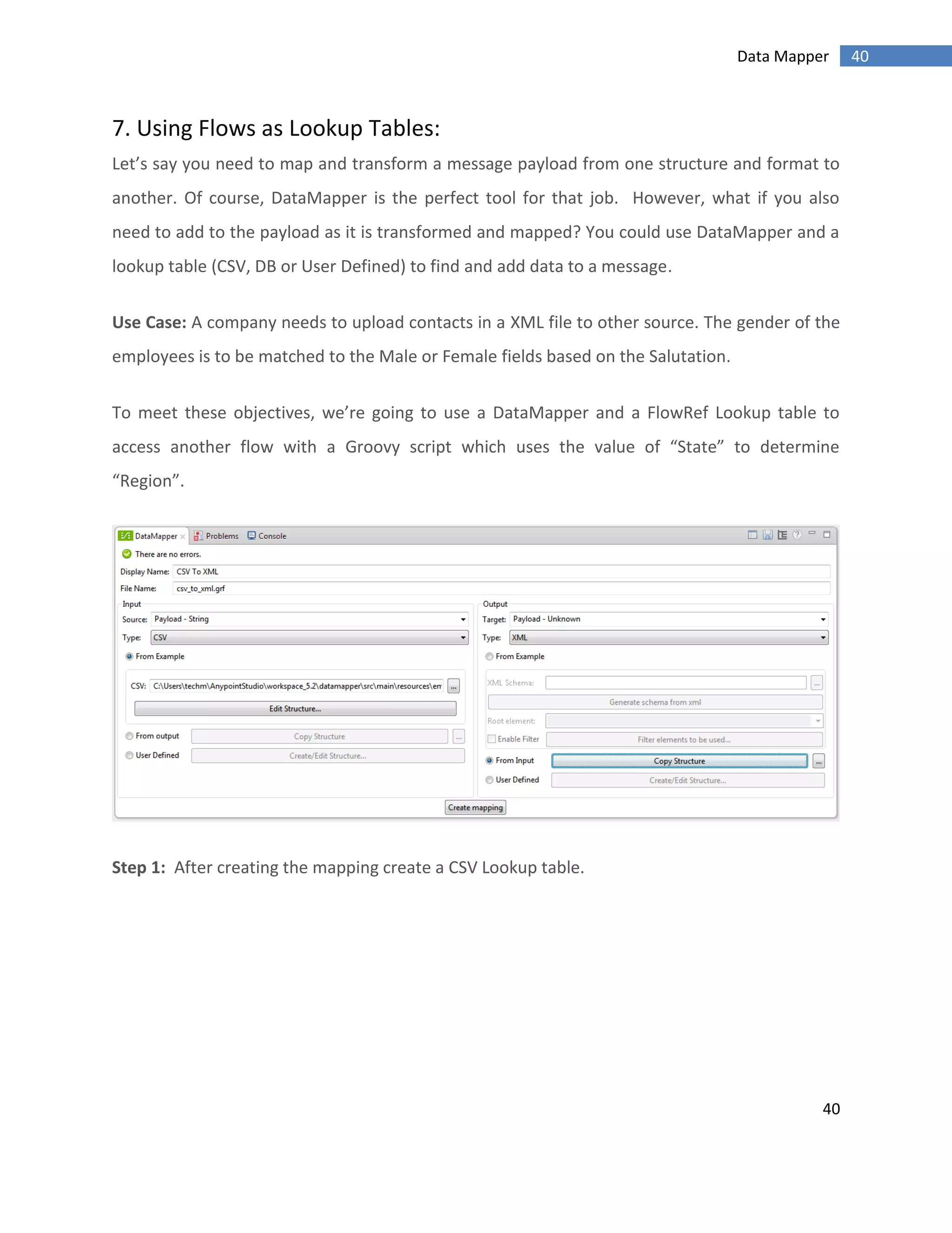 40
40Data Mapper
7. Using Flows as Lookup Tables:
Let’s say you need to map and transform a message payload from one structure and format to
another. Of course, DataMapper is the perfect tool for that job. However, what if you also
need to add to the payload as it is transformed and mapped? You could use DataMapper and a
lookup table (CSV, DB or User Defined) to find and add data to a message.
Use Case: A company needs to upload contacts in a XML file to other source. The gender of the
employees is to be matched to the Male or Female fields based on the Salutation.
To meet these objectives, we’re going to use a DataMapper and a FlowRef Lookup table to
access another flow with a Groovy script which uses the value of “State” to determine
“Region”.
Step 1: After creating the mapping create a CSV Lookup table.
 