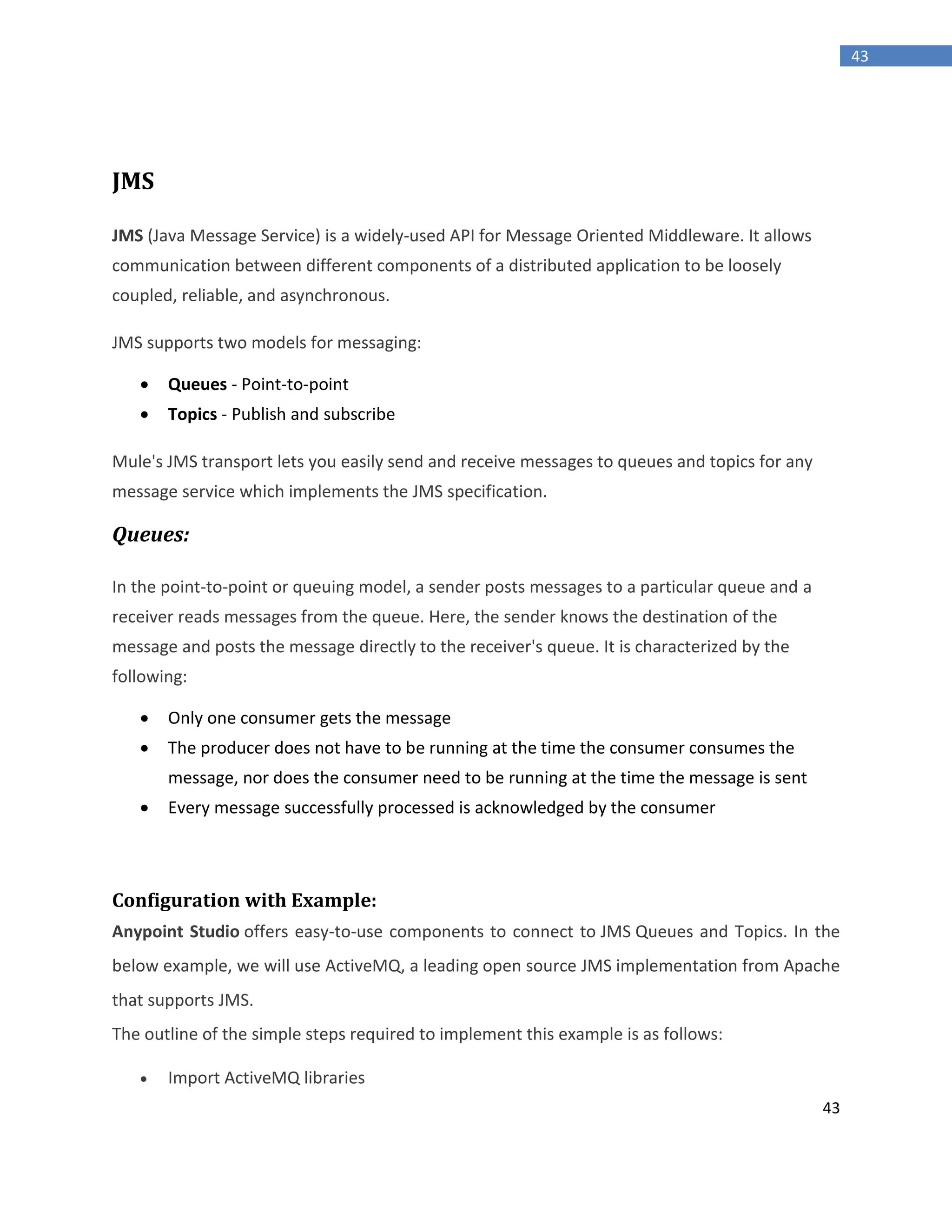 43
43
JMS
JMS (Java Message Service) is a widely-used API for Message Oriented Middleware. It allows
communication between different components of a distributed application to be loosely
coupled, reliable, and asynchronous.
JMS supports two models for messaging:
 Queues - Point-to-point
 Topics - Publish and subscribe
Mule's JMS transport lets you easily send and receive messages to queues and topics for any
message service which implements the JMS specification.
Queues:
In the point-to-point or queuing model, a sender posts messages to a particular queue and a
receiver reads messages from the queue. Here, the sender knows the destination of the
message and posts the message directly to the receiver's queue. It is characterized by the
following:
 Only one consumer gets the message
 The producer does not have to be running at the time the consumer consumes the
message, nor does the consumer need to be running at the time the message is sent
 Every message successfully processed is acknowledged by the consumer
Configuration with Example:
Anypoint Studio offers easy-to-use components to connect to JMS Queues and Topics. In the
below example, we will use ActiveMQ, a leading open source JMS implementation from Apache
that supports JMS.
The outline of the simple steps required to implement this example is as follows:
 Import ActiveMQ libraries
 