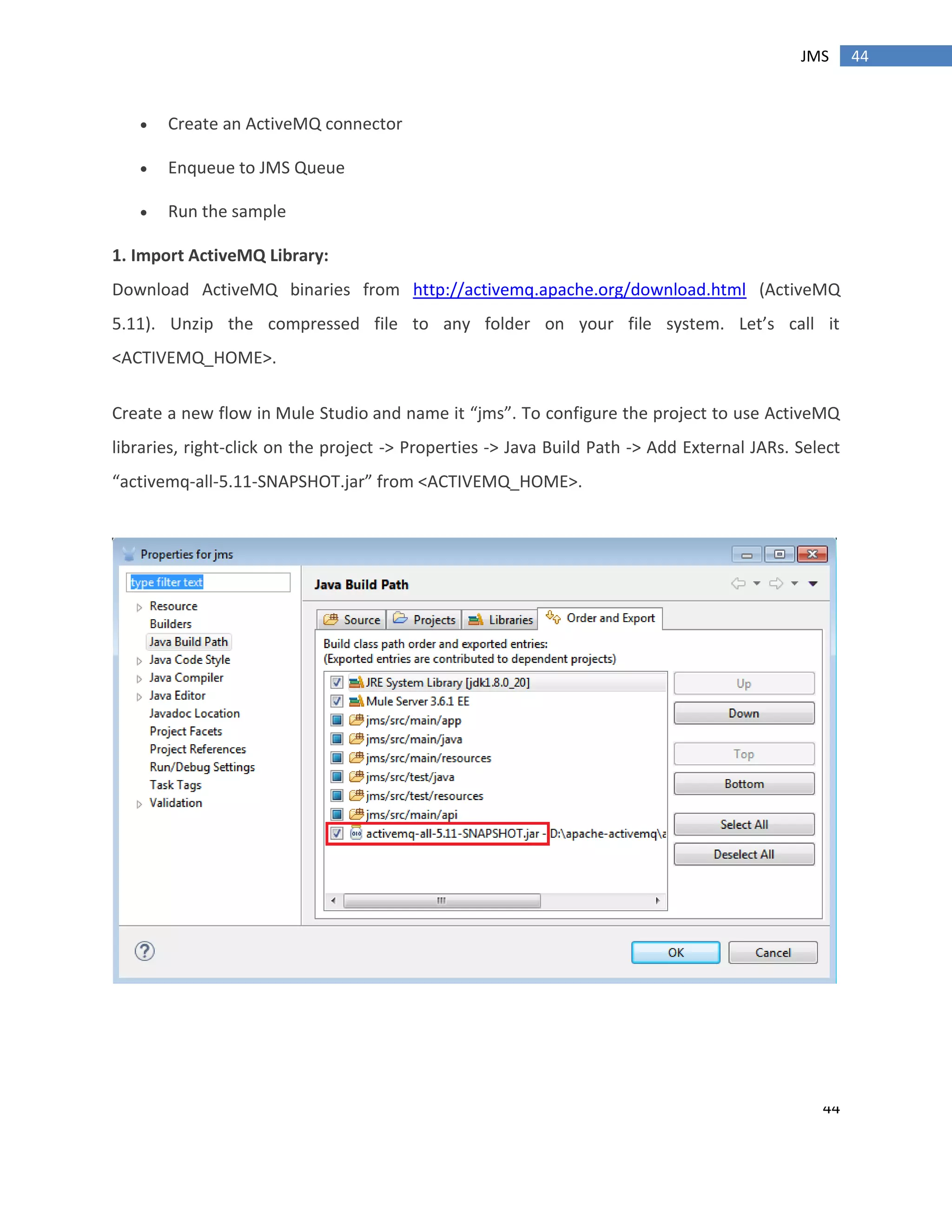 44
44JMS
 Create an ActiveMQ connector
 Enqueue to JMS Queue
 Run the sample
1. Import ActiveMQ Library:
Download ActiveMQ binaries from http://activemq.apache.org/download.html (ActiveMQ
5.11). Unzip the compressed file to any folder on your file system. Let’s call it
<ACTIVEMQ_HOME>.
Create a new flow in Mule Studio and name it “jms”. To configure the project to use ActiveMQ
libraries, right-click on the project -> Properties -> Java Build Path -> Add External JARs. Select
“activemq-all-5.11-SNAPSHOT.jar” from <ACTIVEMQ_HOME>.
 