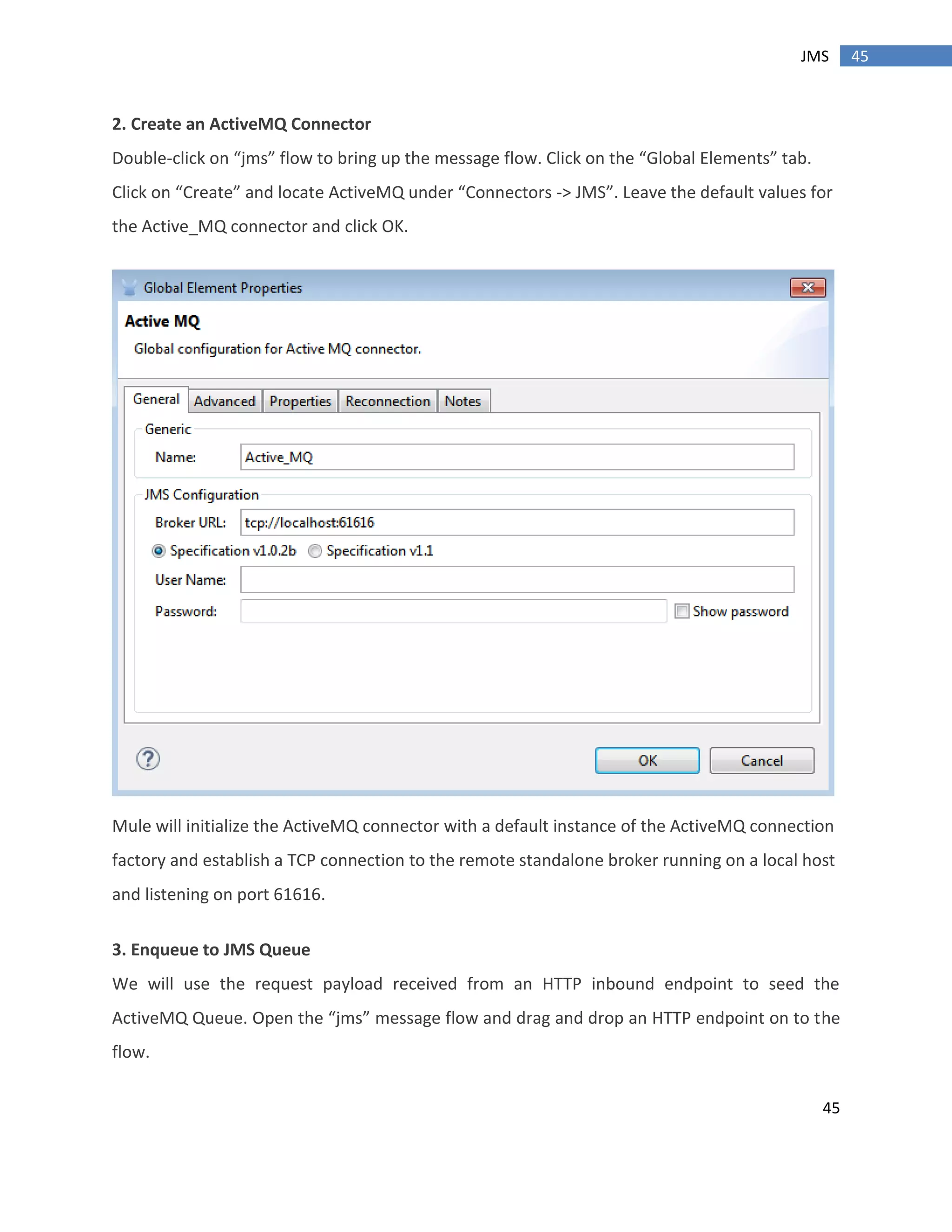 45
45JMS
2. Create an ActiveMQ Connector
Double-click on “jms” flow to bring up the message flow. Click on the “Global Elements” tab.
Click on “Create” and locate ActiveMQ under “Connectors -> JMS”. Leave the default values for
the Active_MQ connector and click OK.
Mule will initialize the ActiveMQ connector with a default instance of the ActiveMQ connection
factory and establish a TCP connection to the remote standalone broker running on a local host
and listening on port 61616.
3. Enqueue to JMS Queue
We will use the request payload received from an HTTP inbound endpoint to seed the
ActiveMQ Queue. Open the “jms” message flow and drag and drop an HTTP endpoint on to the
flow.
 