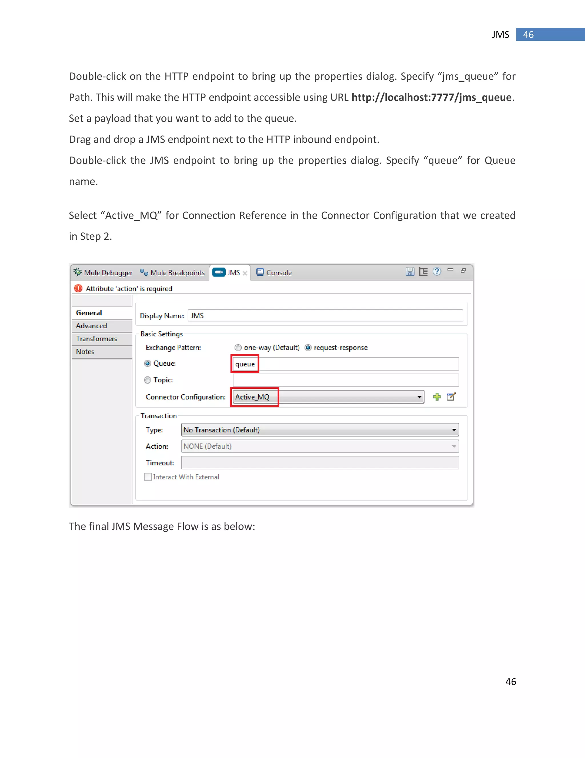 46
46JMS
Double-click on the HTTP endpoint to bring up the properties dialog. Specify “jms_queue” for
Path. This will make the HTTP endpoint accessible using URL http://localhost:7777/jms_queue.
Set a payload that you want to add to the queue.
Drag and drop a JMS endpoint next to the HTTP inbound endpoint.
Double-click the JMS endpoint to bring up the properties dialog. Specify “queue” for Queue
name.
Select “Active_MQ” for Connection Reference in the Connector Configuration that we created
in Step 2.
The final JMS Message Flow is as below:
 