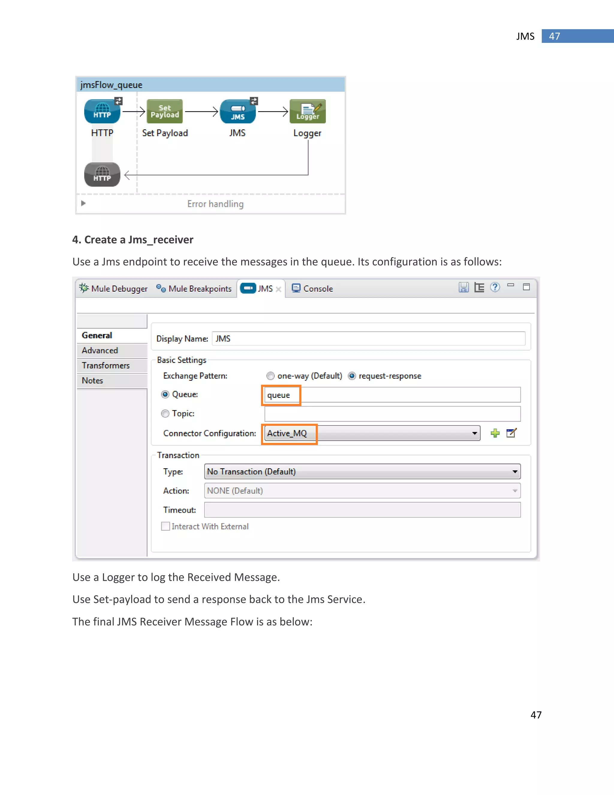 47
47JMS
4. Create a Jms_receiver
Use a Jms endpoint to receive the messages in the queue. Its configuration is as follows:
Use a Logger to log the Received Message.
Use Set-payload to send a response back to the Jms Service.
The final JMS Receiver Message Flow is as below:
 