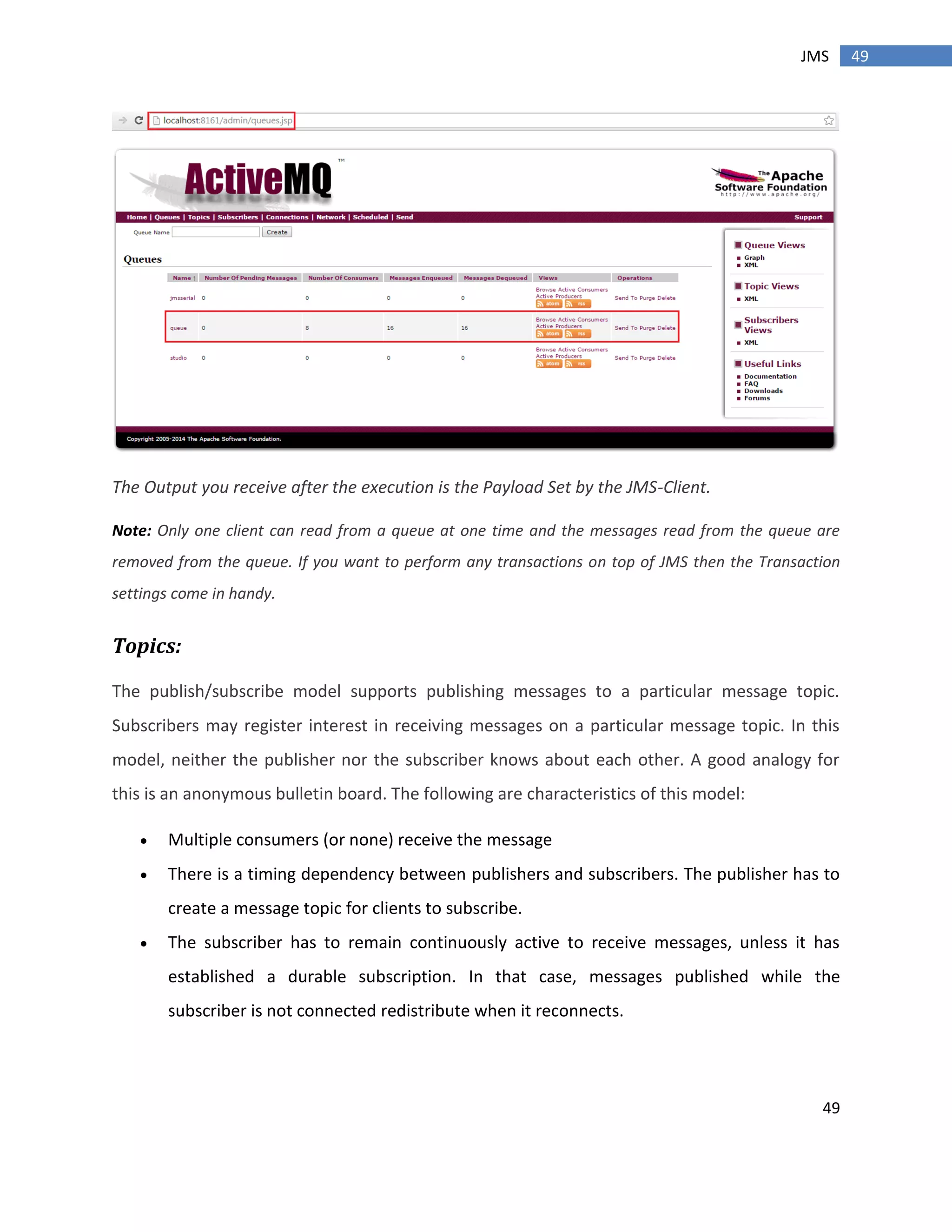 49
49JMS
The Output you receive after the execution is the Payload Set by the JMS-Client.
Note: Only one client can read from a queue at one time and the messages read from the queue are
removed from the queue. If you want to perform any transactions on top of JMS then the Transaction
settings come in handy.
Topics:
The publish/subscribe model supports publishing messages to a particular message topic.
Subscribers may register interest in receiving messages on a particular message topic. In this
model, neither the publisher nor the subscriber knows about each other. A good analogy for
this is an anonymous bulletin board. The following are characteristics of this model:
 Multiple consumers (or none) receive the message
 There is a timing dependency between publishers and subscribers. The publisher has to
create a message topic for clients to subscribe.
 The subscriber has to remain continuously active to receive messages, unless it has
established a durable subscription. In that case, messages published while the
subscriber is not connected redistribute when it reconnects.
 
