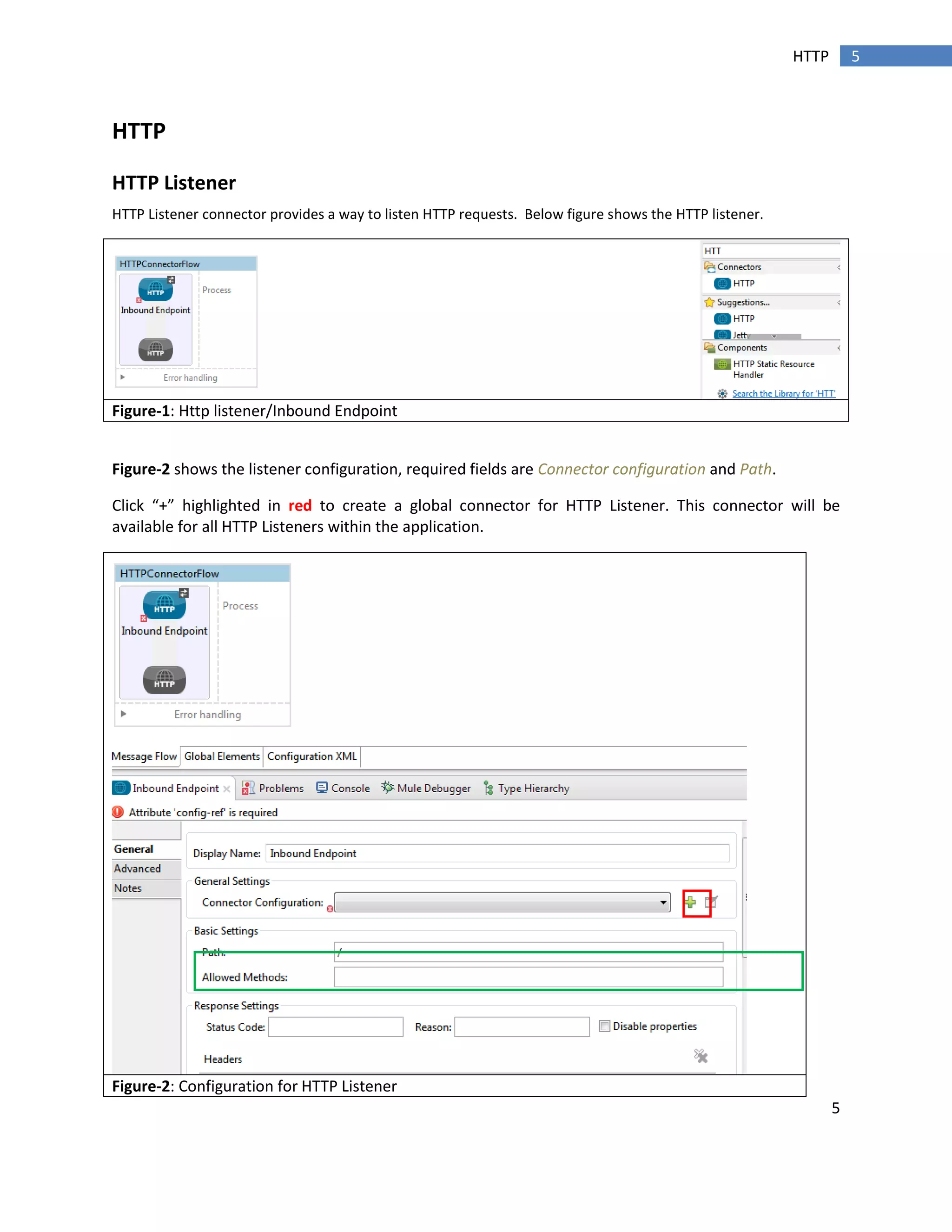 5
5HTTP
HTTP
HTTP Listener
HTTP Listener connector provides a way to listen HTTP requests. Below figure shows the HTTP listener.
Figure-1: Http listener/Inbound Endpoint
Figure-2 shows the listener configuration, required fields are Connector configuration and Path.
Click “+” highlighted in red to create a global connector for HTTP Listener. This connector will be
available for all HTTP Listeners within the application.
Figure-2: Configuration for HTTP Listener
 