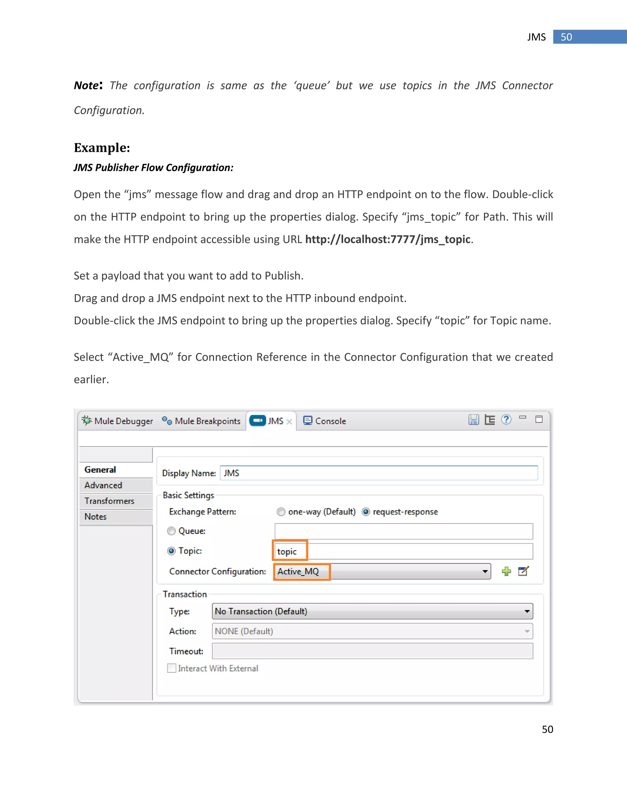 50
50JMS
Note: The configuration is same as the ‘queue’ but we use topics in the JMS Connector
Configuration.
Example:
JMS Publisher Flow Configuration:
Open the “jms” message flow and drag and drop an HTTP endpoint on to the flow. Double-click
on the HTTP endpoint to bring up the properties dialog. Specify “jms_topic” for Path. This will
make the HTTP endpoint accessible using URL http://localhost:7777/jms_topic.
Set a payload that you want to add to Publish.
Drag and drop a JMS endpoint next to the HTTP inbound endpoint.
Double-click the JMS endpoint to bring up the properties dialog. Specify “topic” for Topic name.
Select “Active_MQ” for Connection Reference in the Connector Configuration that we created
earlier.
 