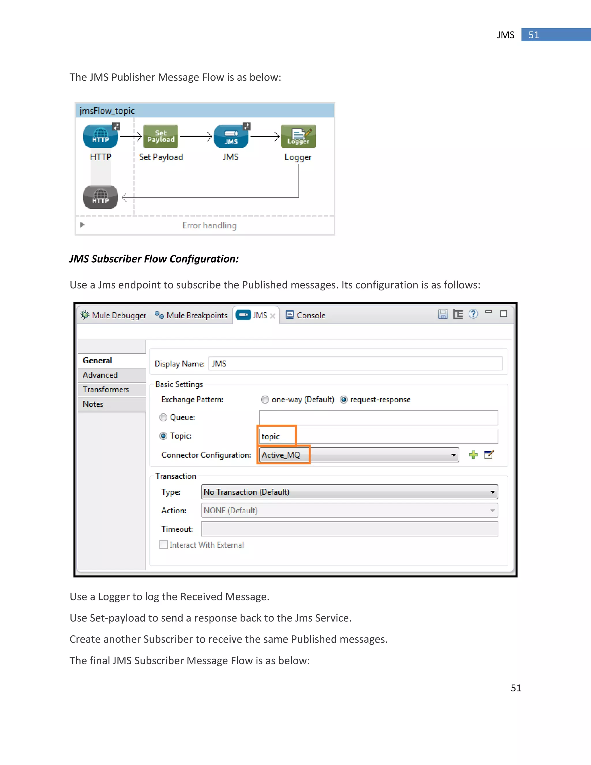 51
51JMS
The JMS Publisher Message Flow is as below:
JMS Subscriber Flow Configuration:
Use a Jms endpoint to subscribe the Published messages. Its configuration is as follows:
Use a Logger to log the Received Message.
Use Set-payload to send a response back to the Jms Service.
Create another Subscriber to receive the same Published messages.
The final JMS Subscriber Message Flow is as below:
 