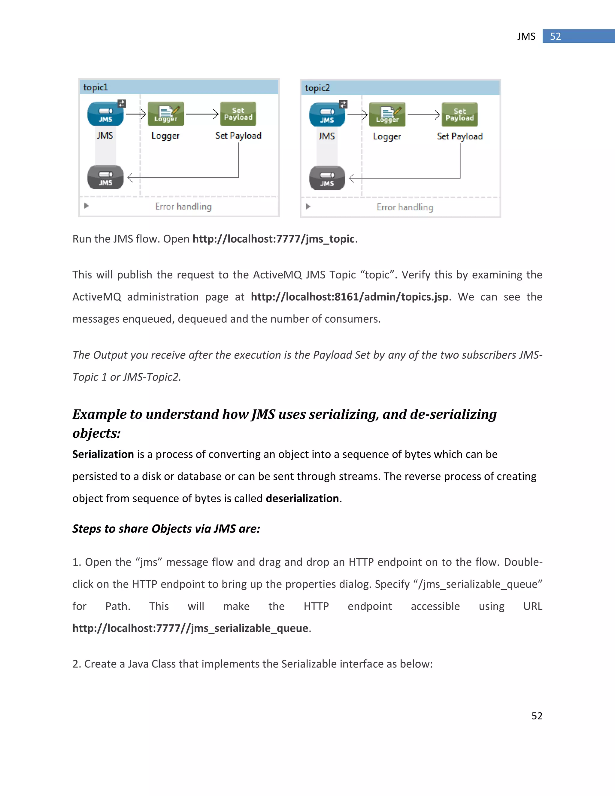52
52JMS
Run the JMS flow. Open http://localhost:7777/jms_topic.
This will publish the request to the ActiveMQ JMS Topic “topic”. Verify this by examining the
ActiveMQ administration page at http://localhost:8161/admin/topics.jsp. We can see the
messages enqueued, dequeued and the number of consumers.
The Output you receive after the execution is the Payload Set by any of the two subscribers JMS-
Topic 1 or JMS-Topic2.
Example to understand how JMS uses serializing, and de-serializing
objects:
Serialization is a process of converting an object into a sequence of bytes which can be
persisted to a disk or database or can be sent through streams. The reverse process of creating
object from sequence of bytes is called deserialization.
Steps to share Objects via JMS are:
1. Open the “jms” message flow and drag and drop an HTTP endpoint on to the flow. Double-
click on the HTTP endpoint to bring up the properties dialog. Specify “/jms_serializable_queue”
for Path. This will make the HTTP endpoint accessible using URL
http://localhost:7777//jms_serializable_queue.
2. Create a Java Class that implements the Serializable interface as below:
 