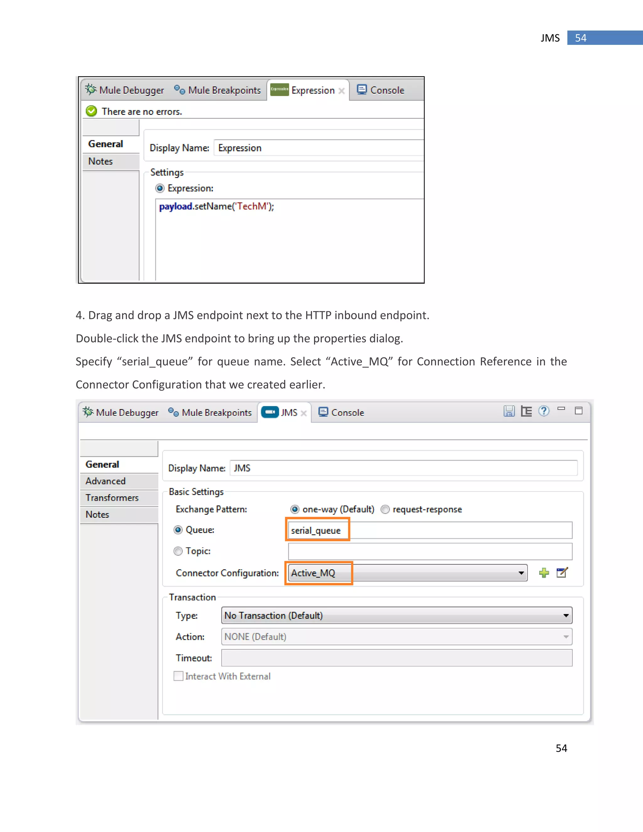 54
54JMS
4. Drag and drop a JMS endpoint next to the HTTP inbound endpoint.
Double-click the JMS endpoint to bring up the properties dialog.
Specify “serial_queue” for queue name. Select “Active_MQ” for Connection Reference in the
Connector Configuration that we created earlier.
 