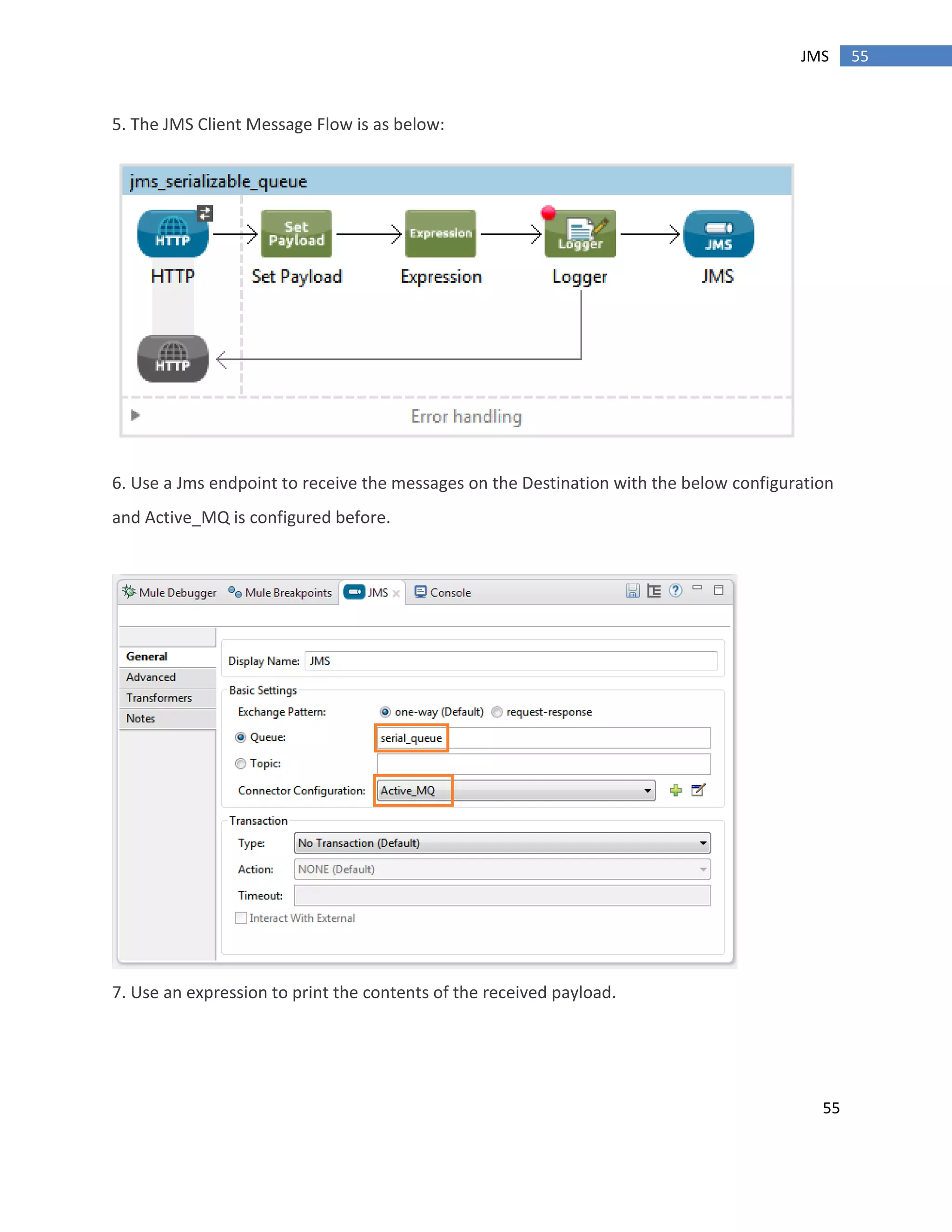 55
55JMS
5. The JMS Client Message Flow is as below:
6. Use a Jms endpoint to receive the messages on the Destination with the below configuration
and Active_MQ is configured before.
7. Use an expression to print the contents of the received payload.
 