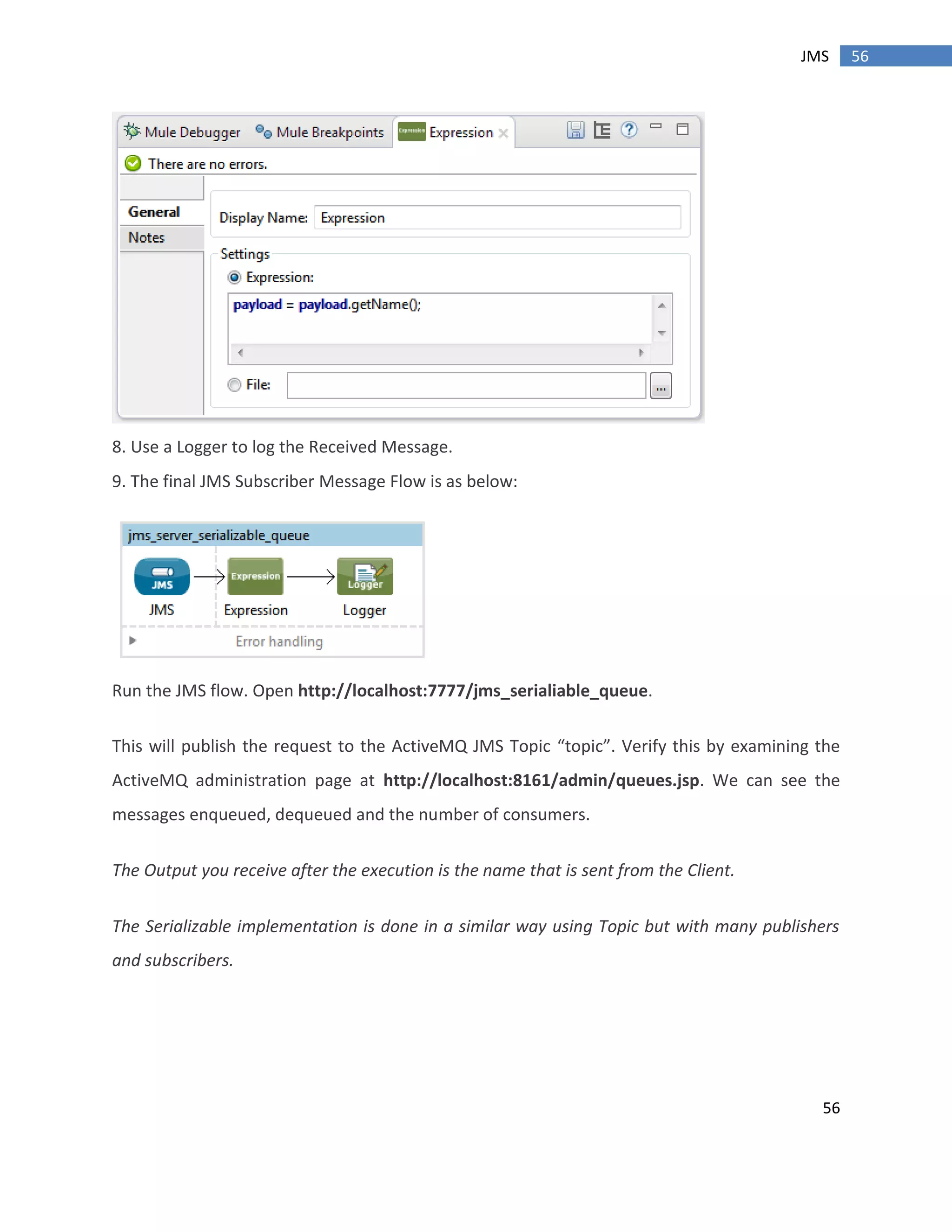 56
56JMS
8. Use a Logger to log the Received Message.
9. The final JMS Subscriber Message Flow is as below:
Run the JMS flow. Open http://localhost:7777/jms_serialiable_queue.
This will publish the request to the ActiveMQ JMS Topic “topic”. Verify this by examining the
ActiveMQ administration page at http://localhost:8161/admin/queues.jsp. We can see the
messages enqueued, dequeued and the number of consumers.
The Output you receive after the execution is the name that is sent from the Client.
The Serializable implementation is done in a similar way using Topic but with many publishers
and subscribers.
 