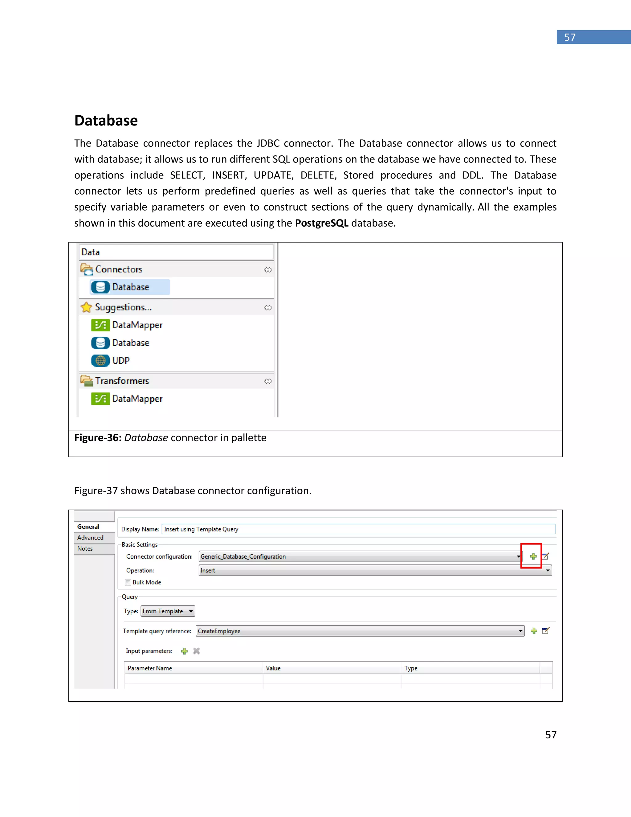 57
57
Database
The Database connector replaces the JDBC connector. The Database connector allows us to connect
with database; it allows us to run different SQL operations on the database we have connected to. These
operations include SELECT, INSERT, UPDATE, DELETE, Stored procedures and DDL. The Database
connector lets us perform predefined queries as well as queries that take the connector's input to
specify variable parameters or even to construct sections of the query dynamically. All the examples
shown in this document are executed using the PostgreSQL database.
Figure-36: Database connector in pallette
Figure-37 shows Database connector configuration.
 