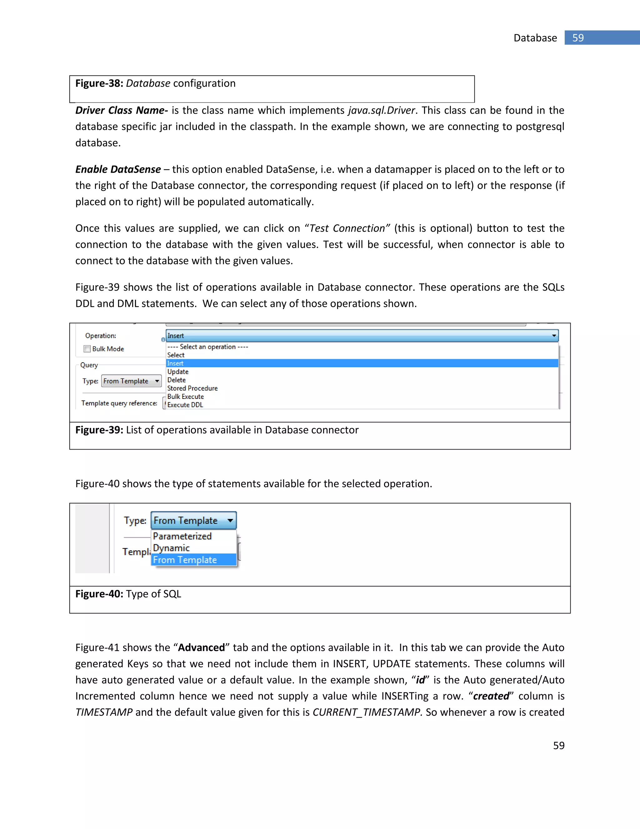 59
59Database
Figure-38: Database configuration
Driver Class Name- is the class name which implements java.sql.Driver. This class can be found in the
database specific jar included in the classpath. In the example shown, we are connecting to postgresql
database.
Enable DataSense – this option enabled DataSense, i.e. when a datamapper is placed on to the left or to
the right of the Database connector, the corresponding request (if placed on to left) or the response (if
placed on to right) will be populated automatically.
Once this values are supplied, we can click on “Test Connection” (this is optional) button to test the
connection to the database with the given values. Test will be successful, when connector is able to
connect to the database with the given values.
Figure-39 shows the list of operations available in Database connector. These operations are the SQLs
DDL and DML statements. We can select any of those operations shown.
Figure-39: List of operations available in Database connector
Figure-40 shows the type of statements available for the selected operation.
Figure-40: Type of SQL
Figure-41 shows the “Advanced” tab and the options available in it. In this tab we can provide the Auto
generated Keys so that we need not include them in INSERT, UPDATE statements. These columns will
have auto generated value or a default value. In the example shown, “id” is the Auto generated/Auto
Incremented column hence we need not supply a value while INSERTing a row. “created” column is
TIMESTAMP and the default value given for this is CURRENT_TIMESTAMP. So whenever a row is created
 