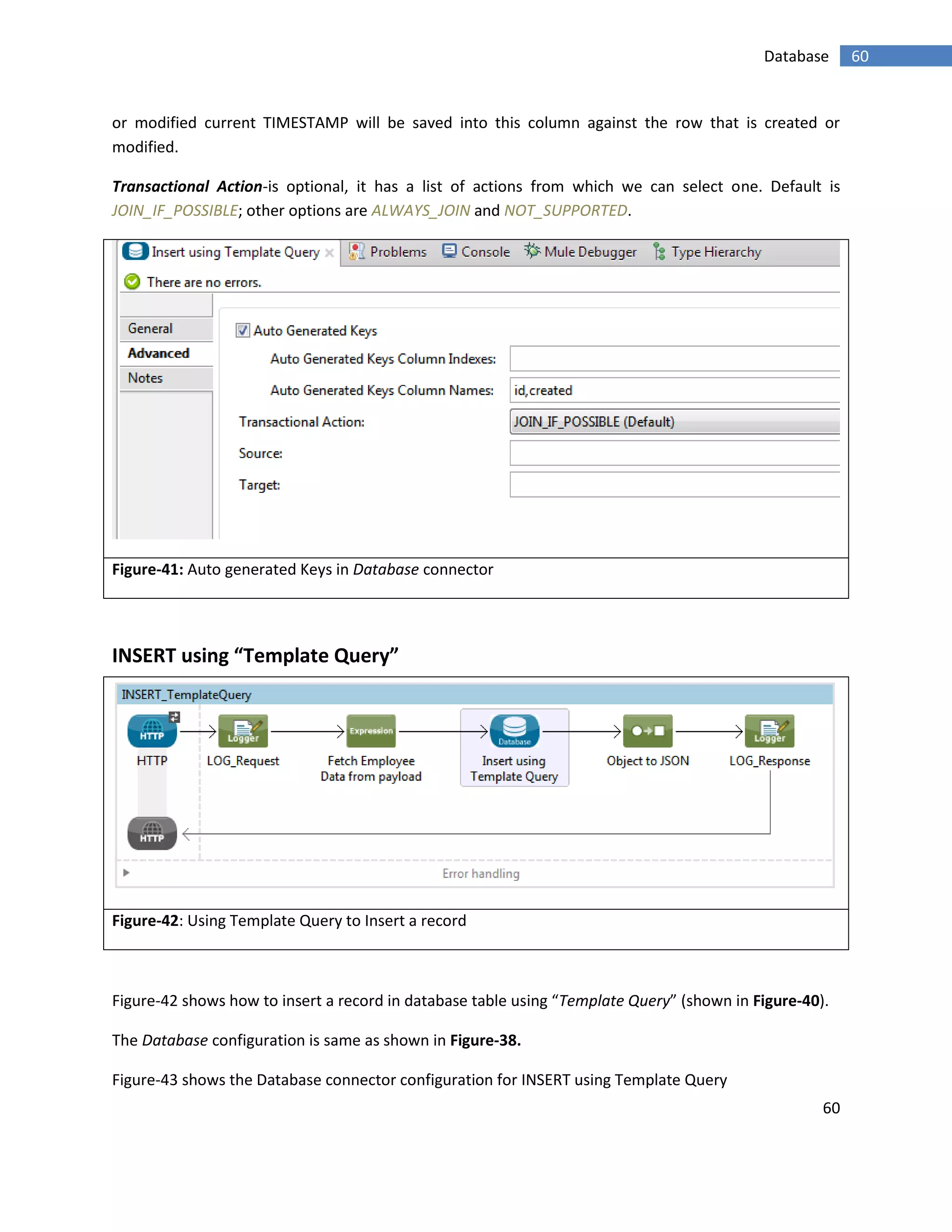 60
60Database
or modified current TIMESTAMP will be saved into this column against the row that is created or
modified.
Transactional Action-is optional, it has a list of actions from which we can select one. Default is
JOIN_IF_POSSIBLE; other options are ALWAYS_JOIN and NOT_SUPPORTED.
Figure-41: Auto generated Keys in Database connector
INSERT using “Template Query”
Figure-42: Using Template Query to Insert a record
Figure-42 shows how to insert a record in database table using “Template Query” (shown in Figure-40).
The Database configuration is same as shown in Figure-38.
Figure-43 shows the Database connector configuration for INSERT using Template Query
 