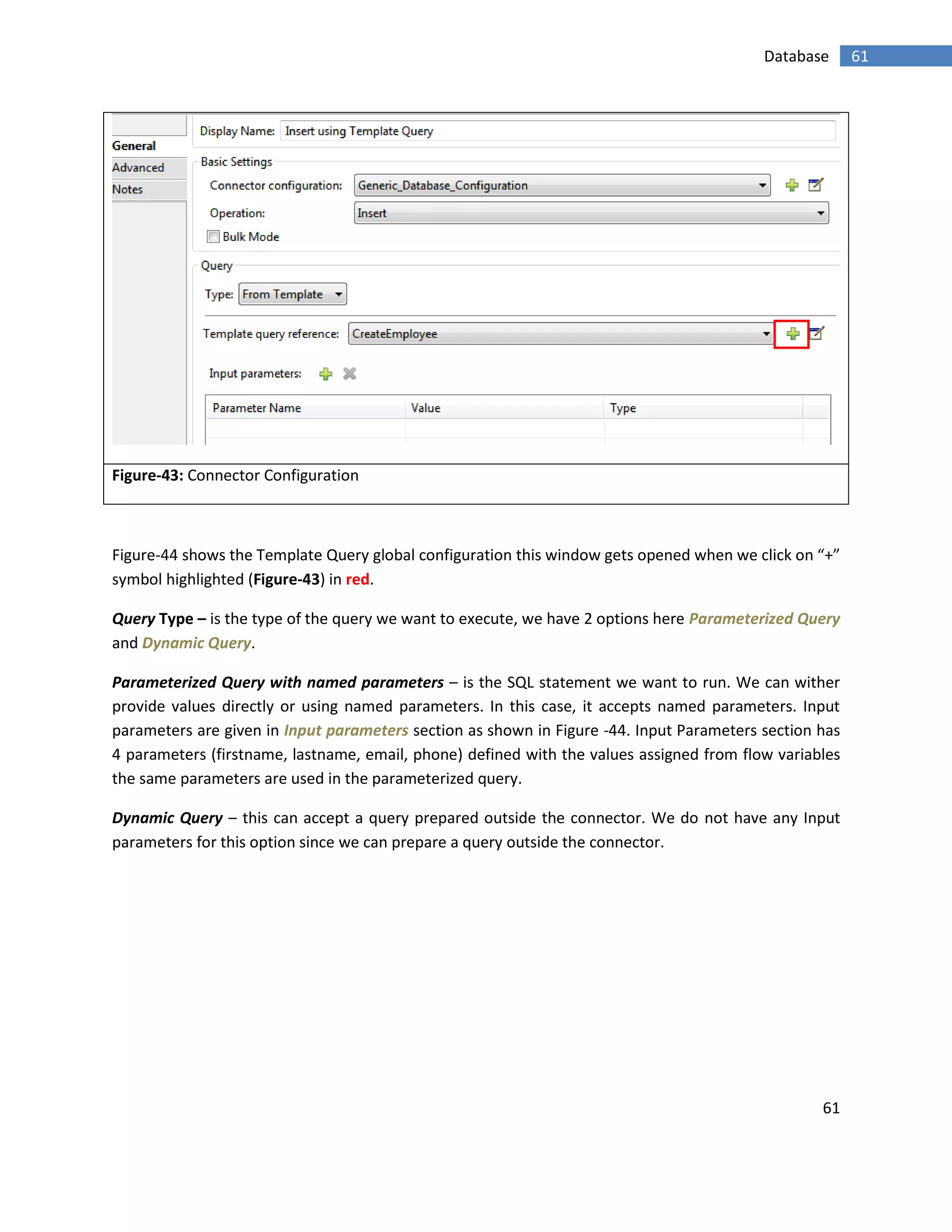 61
61Database
Figure-43: Connector Configuration
Figure-44 shows the Template Query global configuration this window gets opened when we click on “+”
symbol highlighted (Figure-43) in red.
Query Type – is the type of the query we want to execute, we have 2 options here Parameterized Query
and Dynamic Query.
Parameterized Query with named parameters – is the SQL statement we want to run. We can wither
provide values directly or using named parameters. In this case, it accepts named parameters. Input
parameters are given in Input parameters section as shown in Figure -44. Input Parameters section has
4 parameters (firstname, lastname, email, phone) defined with the values assigned from flow variables
the same parameters are used in the parameterized query.
Dynamic Query – this can accept a query prepared outside the connector. We do not have any Input
parameters for this option since we can prepare a query outside the connector.
 