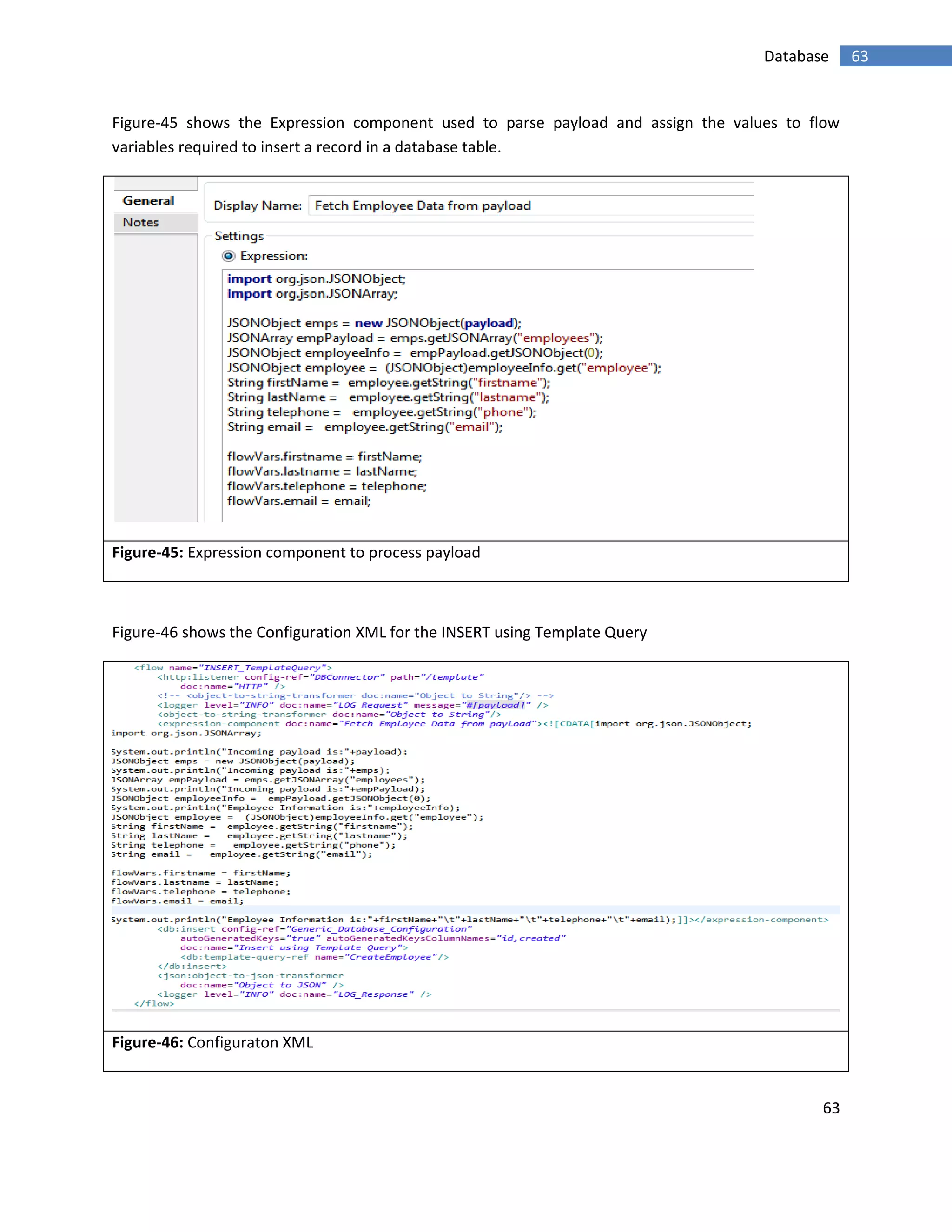 63
63Database
Figure-45 shows the Expression component used to parse payload and assign the values to flow
variables required to insert a record in a database table.
Figure-45: Expression component to process payload
Figure-46 shows the Configuration XML for the INSERT using Template Query
Figure-46: Configuraton XML
 