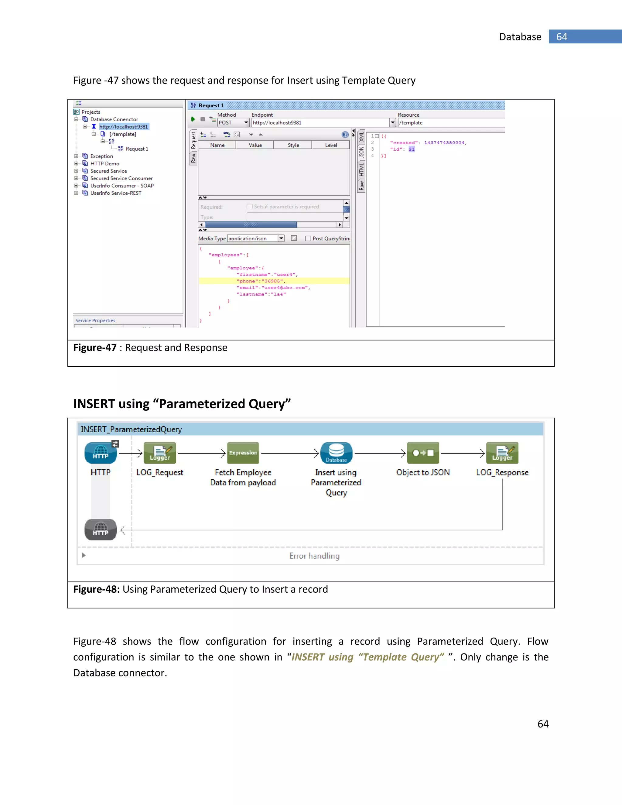 64
64Database
Figure -47 shows the request and response for Insert using Template Query
Figure-47 : Request and Response
INSERT using “Parameterized Query”
Figure-48: Using Parameterized Query to Insert a record
Figure-48 shows the flow configuration for inserting a record using Parameterized Query. Flow
configuration is similar to the one shown in “INSERT using “Template Query” ”. Only change is the
Database connector.
 